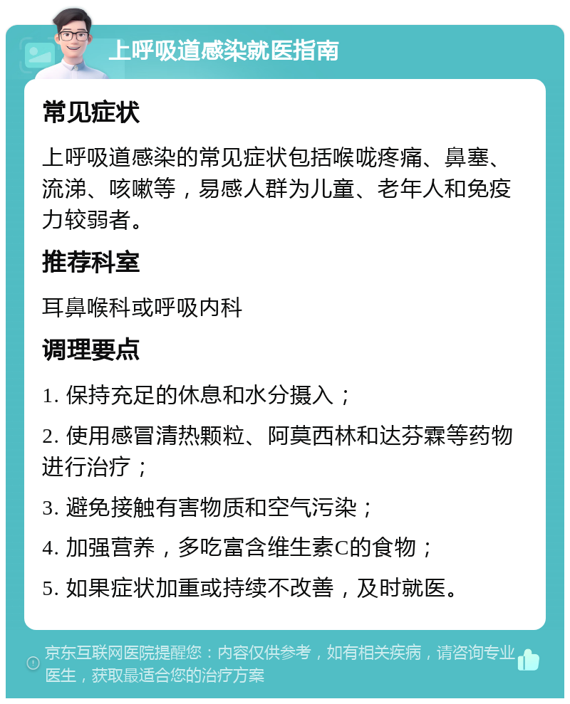 上呼吸道感染就医指南 常见症状 上呼吸道感染的常见症状包括喉咙疼痛、鼻塞、流涕、咳嗽等，易感人群为儿童、老年人和免疫力较弱者。 推荐科室 耳鼻喉科或呼吸内科 调理要点 1. 保持充足的休息和水分摄入； 2. 使用感冒清热颗粒、阿莫西林和达芬霖等药物进行治疗； 3. 避免接触有害物质和空气污染； 4. 加强营养，多吃富含维生素C的食物； 5. 如果症状加重或持续不改善，及时就医。