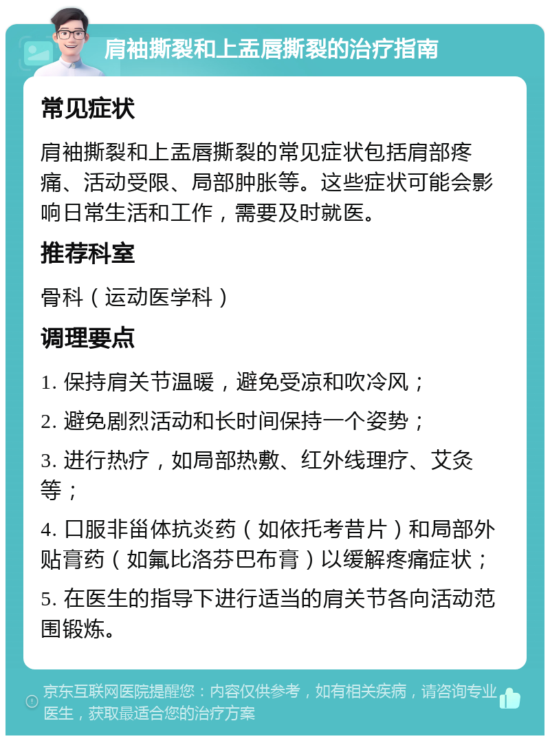 肩袖撕裂和上盂唇撕裂的治疗指南 常见症状 肩袖撕裂和上盂唇撕裂的常见症状包括肩部疼痛、活动受限、局部肿胀等。这些症状可能会影响日常生活和工作，需要及时就医。 推荐科室 骨科（运动医学科） 调理要点 1. 保持肩关节温暖，避免受凉和吹冷风； 2. 避免剧烈活动和长时间保持一个姿势； 3. 进行热疗，如局部热敷、红外线理疗、艾灸等； 4. 口服非甾体抗炎药（如依托考昔片）和局部外贴膏药（如氟比洛芬巴布膏）以缓解疼痛症状； 5. 在医生的指导下进行适当的肩关节各向活动范围锻炼。