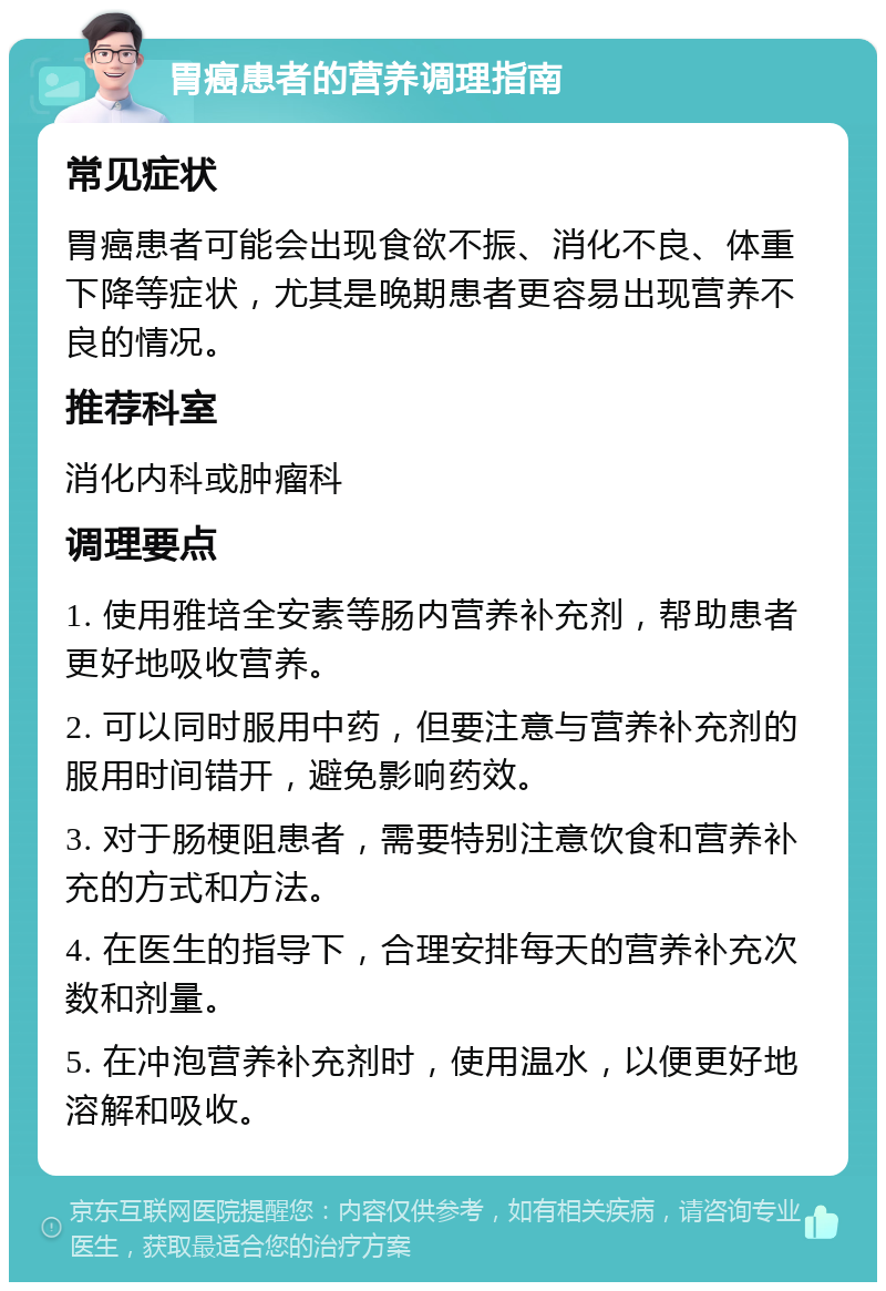 胃癌患者的营养调理指南 常见症状 胃癌患者可能会出现食欲不振、消化不良、体重下降等症状，尤其是晚期患者更容易出现营养不良的情况。 推荐科室 消化内科或肿瘤科 调理要点 1. 使用雅培全安素等肠内营养补充剂，帮助患者更好地吸收营养。 2. 可以同时服用中药，但要注意与营养补充剂的服用时间错开，避免影响药效。 3. 对于肠梗阻患者，需要特别注意饮食和营养补充的方式和方法。 4. 在医生的指导下，合理安排每天的营养补充次数和剂量。 5. 在冲泡营养补充剂时，使用温水，以便更好地溶解和吸收。