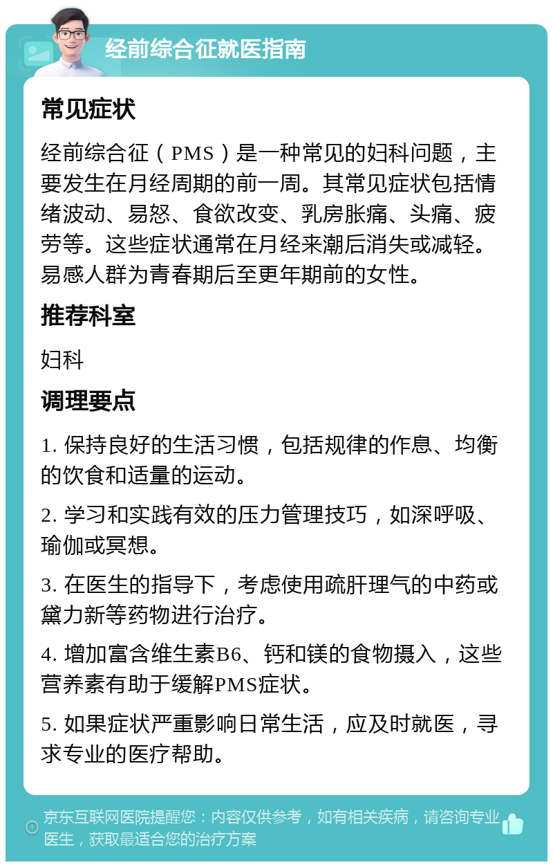 经前综合征就医指南 常见症状 经前综合征（PMS）是一种常见的妇科问题，主要发生在月经周期的前一周。其常见症状包括情绪波动、易怒、食欲改变、乳房胀痛、头痛、疲劳等。这些症状通常在月经来潮后消失或减轻。易感人群为青春期后至更年期前的女性。 推荐科室 妇科 调理要点 1. 保持良好的生活习惯，包括规律的作息、均衡的饮食和适量的运动。 2. 学习和实践有效的压力管理技巧，如深呼吸、瑜伽或冥想。 3. 在医生的指导下，考虑使用疏肝理气的中药或黛力新等药物进行治疗。 4. 增加富含维生素B6、钙和镁的食物摄入，这些营养素有助于缓解PMS症状。 5. 如果症状严重影响日常生活，应及时就医，寻求专业的医疗帮助。