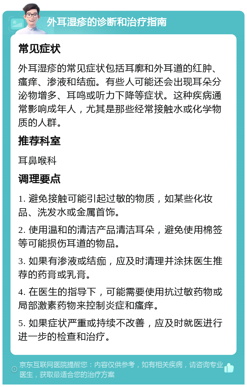 外耳湿疹的诊断和治疗指南 常见症状 外耳湿疹的常见症状包括耳廓和外耳道的红肿、瘙痒、渗液和结痂。有些人可能还会出现耳朵分泌物增多、耳鸣或听力下降等症状。这种疾病通常影响成年人，尤其是那些经常接触水或化学物质的人群。 推荐科室 耳鼻喉科 调理要点 1. 避免接触可能引起过敏的物质，如某些化妆品、洗发水或金属首饰。 2. 使用温和的清洁产品清洁耳朵，避免使用棉签等可能损伤耳道的物品。 3. 如果有渗液或结痂，应及时清理并涂抹医生推荐的药膏或乳膏。 4. 在医生的指导下，可能需要使用抗过敏药物或局部激素药物来控制炎症和瘙痒。 5. 如果症状严重或持续不改善，应及时就医进行进一步的检查和治疗。