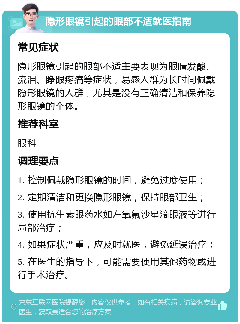 隐形眼镜引起的眼部不适就医指南 常见症状 隐形眼镜引起的眼部不适主要表现为眼睛发酸、流泪、睁眼疼痛等症状，易感人群为长时间佩戴隐形眼镜的人群，尤其是没有正确清洁和保养隐形眼镜的个体。 推荐科室 眼科 调理要点 1. 控制佩戴隐形眼镜的时间，避免过度使用； 2. 定期清洁和更换隐形眼镜，保持眼部卫生； 3. 使用抗生素眼药水如左氧氟沙星滴眼液等进行局部治疗； 4. 如果症状严重，应及时就医，避免延误治疗； 5. 在医生的指导下，可能需要使用其他药物或进行手术治疗。