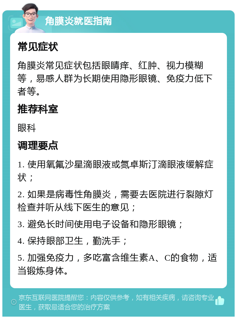 角膜炎就医指南 常见症状 角膜炎常见症状包括眼睛痒、红肿、视力模糊等，易感人群为长期使用隐形眼镜、免疫力低下者等。 推荐科室 眼科 调理要点 1. 使用氧氟沙星滴眼液或氮卓斯汀滴眼液缓解症状； 2. 如果是病毒性角膜炎，需要去医院进行裂隙灯检查并听从线下医生的意见； 3. 避免长时间使用电子设备和隐形眼镜； 4. 保持眼部卫生，勤洗手； 5. 加强免疫力，多吃富含维生素A、C的食物，适当锻炼身体。