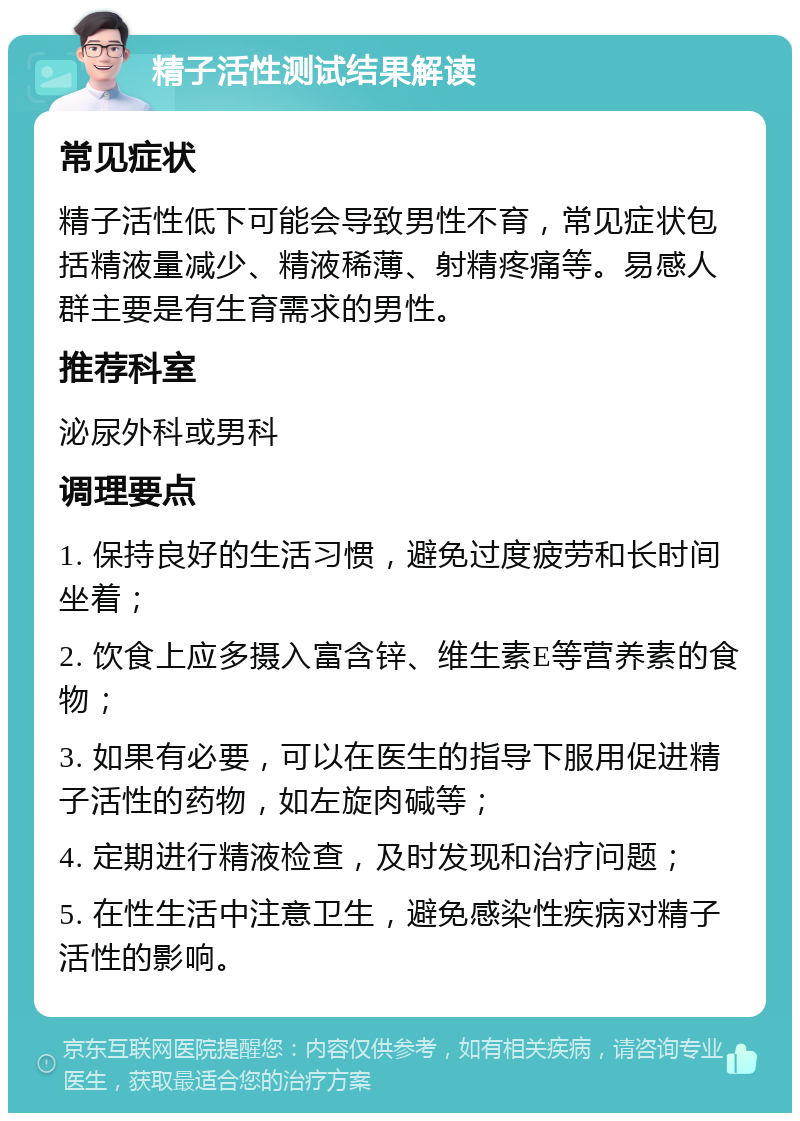 精子活性测试结果解读 常见症状 精子活性低下可能会导致男性不育，常见症状包括精液量减少、精液稀薄、射精疼痛等。易感人群主要是有生育需求的男性。 推荐科室 泌尿外科或男科 调理要点 1. 保持良好的生活习惯，避免过度疲劳和长时间坐着； 2. 饮食上应多摄入富含锌、维生素E等营养素的食物； 3. 如果有必要，可以在医生的指导下服用促进精子活性的药物，如左旋肉碱等； 4. 定期进行精液检查，及时发现和治疗问题； 5. 在性生活中注意卫生，避免感染性疾病对精子活性的影响。