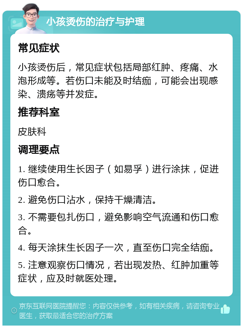 小孩烫伤的治疗与护理 常见症状 小孩烫伤后，常见症状包括局部红肿、疼痛、水泡形成等。若伤口未能及时结痂，可能会出现感染、溃疡等并发症。 推荐科室 皮肤科 调理要点 1. 继续使用生长因子（如易孚）进行涂抹，促进伤口愈合。 2. 避免伤口沾水，保持干燥清洁。 3. 不需要包扎伤口，避免影响空气流通和伤口愈合。 4. 每天涂抹生长因子一次，直至伤口完全结痂。 5. 注意观察伤口情况，若出现发热、红肿加重等症状，应及时就医处理。