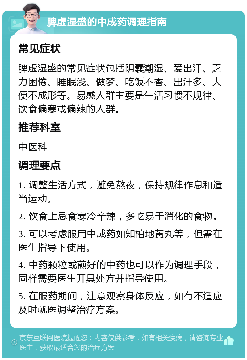 脾虚湿盛的中成药调理指南 常见症状 脾虚湿盛的常见症状包括阴囊潮湿、爱出汗、乏力困倦、睡眠浅、做梦、吃饭不香、出汗多、大便不成形等。易感人群主要是生活习惯不规律、饮食偏寒或偏辣的人群。 推荐科室 中医科 调理要点 1. 调整生活方式，避免熬夜，保持规律作息和适当运动。 2. 饮食上忌食寒冷辛辣，多吃易于消化的食物。 3. 可以考虑服用中成药如知柏地黄丸等，但需在医生指导下使用。 4. 中药颗粒或煎好的中药也可以作为调理手段，同样需要医生开具处方并指导使用。 5. 在服药期间，注意观察身体反应，如有不适应及时就医调整治疗方案。