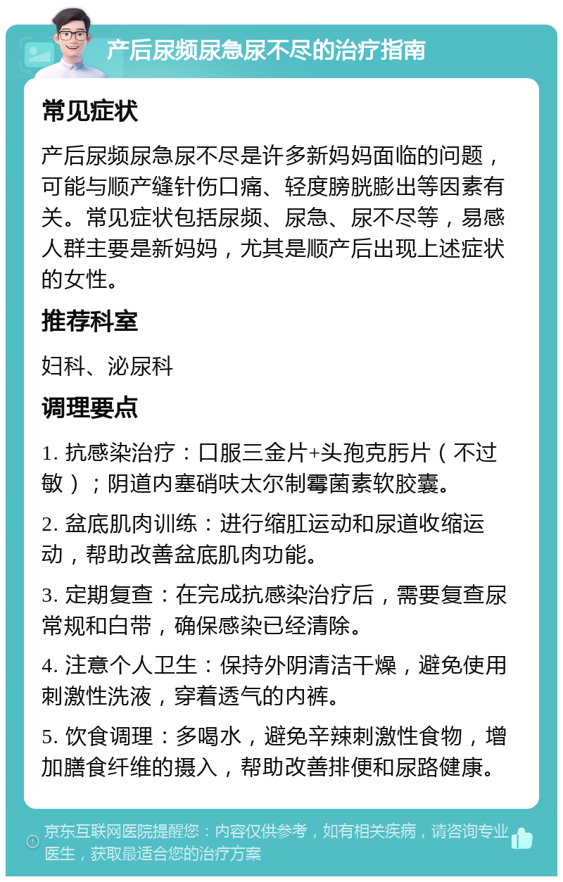 产后尿频尿急尿不尽的治疗指南 常见症状 产后尿频尿急尿不尽是许多新妈妈面临的问题，可能与顺产缝针伤口痛、轻度膀胱膨出等因素有关。常见症状包括尿频、尿急、尿不尽等，易感人群主要是新妈妈，尤其是顺产后出现上述症状的女性。 推荐科室 妇科、泌尿科 调理要点 1. 抗感染治疗：口服三金片+头孢克肟片（不过敏）；阴道内塞硝呋太尔制霉菌素软胶囊。 2. 盆底肌肉训练：进行缩肛运动和尿道收缩运动，帮助改善盆底肌肉功能。 3. 定期复查：在完成抗感染治疗后，需要复查尿常规和白带，确保感染已经清除。 4. 注意个人卫生：保持外阴清洁干燥，避免使用刺激性洗液，穿着透气的内裤。 5. 饮食调理：多喝水，避免辛辣刺激性食物，增加膳食纤维的摄入，帮助改善排便和尿路健康。