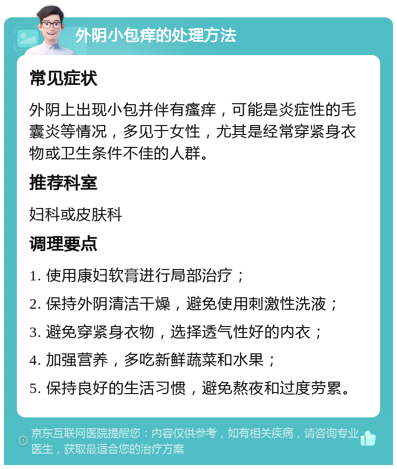 外阴小包痒的处理方法 常见症状 外阴上出现小包并伴有瘙痒，可能是炎症性的毛囊炎等情况，多见于女性，尤其是经常穿紧身衣物或卫生条件不佳的人群。 推荐科室 妇科或皮肤科 调理要点 1. 使用康妇软膏进行局部治疗； 2. 保持外阴清洁干燥，避免使用刺激性洗液； 3. 避免穿紧身衣物，选择透气性好的内衣； 4. 加强营养，多吃新鲜蔬菜和水果； 5. 保持良好的生活习惯，避免熬夜和过度劳累。