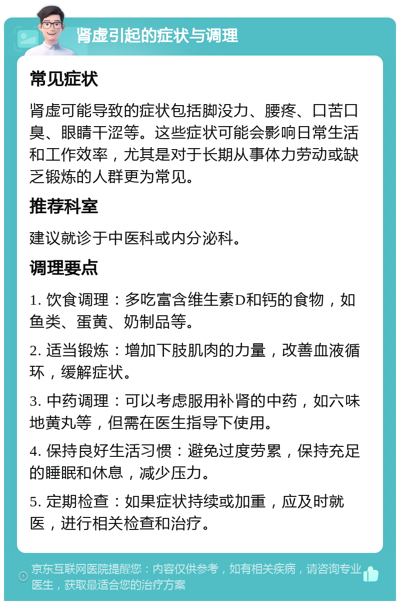 肾虚引起的症状与调理 常见症状 肾虚可能导致的症状包括脚没力、腰疼、口苦口臭、眼睛干涩等。这些症状可能会影响日常生活和工作效率，尤其是对于长期从事体力劳动或缺乏锻炼的人群更为常见。 推荐科室 建议就诊于中医科或内分泌科。 调理要点 1. 饮食调理：多吃富含维生素D和钙的食物，如鱼类、蛋黄、奶制品等。 2. 适当锻炼：增加下肢肌肉的力量，改善血液循环，缓解症状。 3. 中药调理：可以考虑服用补肾的中药，如六味地黄丸等，但需在医生指导下使用。 4. 保持良好生活习惯：避免过度劳累，保持充足的睡眠和休息，减少压力。 5. 定期检查：如果症状持续或加重，应及时就医，进行相关检查和治疗。