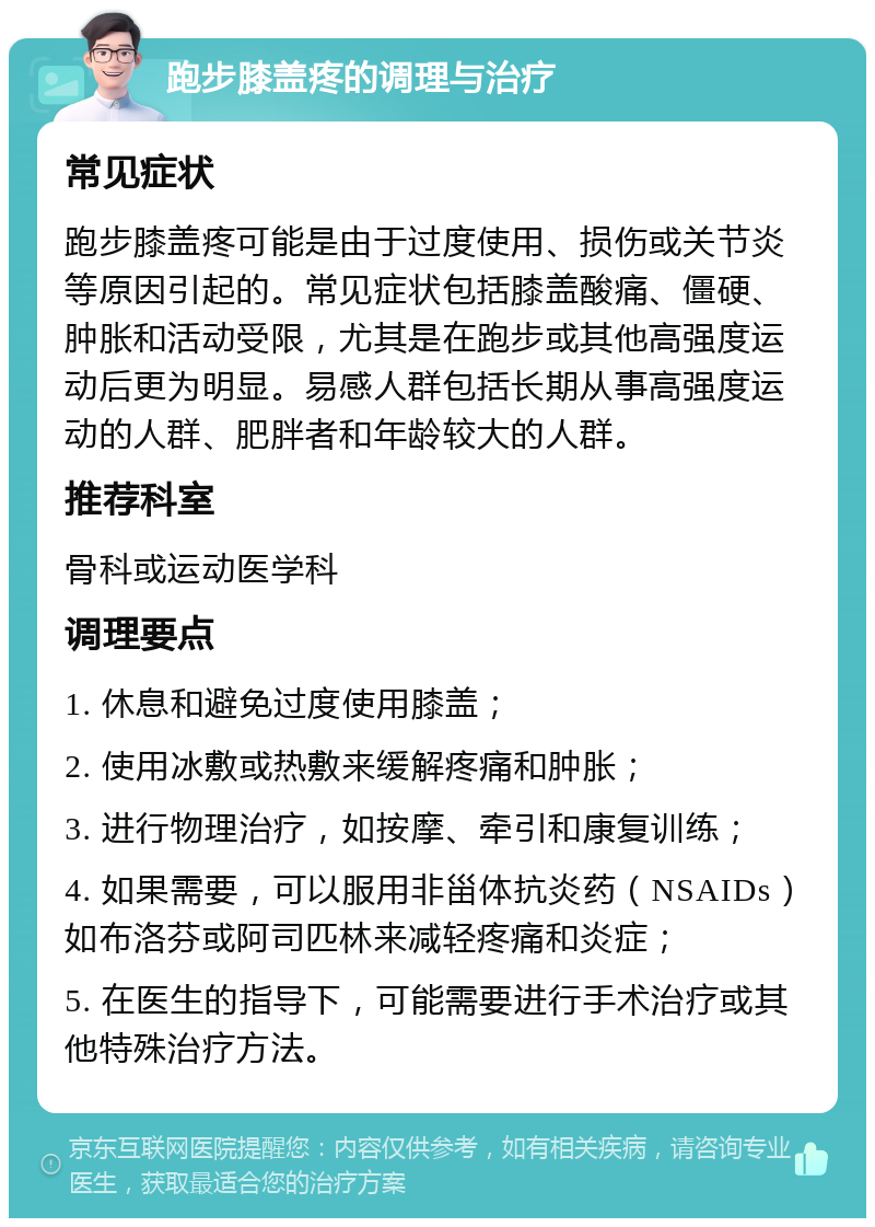 跑步膝盖疼的调理与治疗 常见症状 跑步膝盖疼可能是由于过度使用、损伤或关节炎等原因引起的。常见症状包括膝盖酸痛、僵硬、肿胀和活动受限，尤其是在跑步或其他高强度运动后更为明显。易感人群包括长期从事高强度运动的人群、肥胖者和年龄较大的人群。 推荐科室 骨科或运动医学科 调理要点 1. 休息和避免过度使用膝盖； 2. 使用冰敷或热敷来缓解疼痛和肿胀； 3. 进行物理治疗，如按摩、牵引和康复训练； 4. 如果需要，可以服用非甾体抗炎药（NSAIDs）如布洛芬或阿司匹林来减轻疼痛和炎症； 5. 在医生的指导下，可能需要进行手术治疗或其他特殊治疗方法。