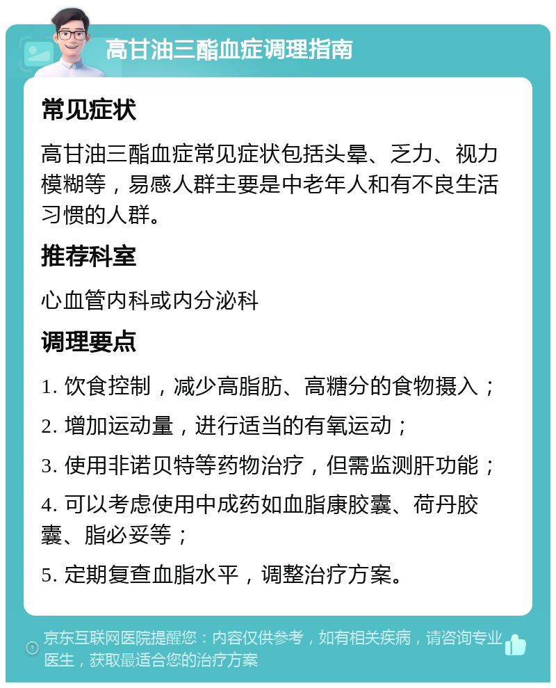 高甘油三酯血症调理指南 常见症状 高甘油三酯血症常见症状包括头晕、乏力、视力模糊等，易感人群主要是中老年人和有不良生活习惯的人群。 推荐科室 心血管内科或内分泌科 调理要点 1. 饮食控制，减少高脂肪、高糖分的食物摄入； 2. 增加运动量，进行适当的有氧运动； 3. 使用非诺贝特等药物治疗，但需监测肝功能； 4. 可以考虑使用中成药如血脂康胶囊、荷丹胶囊、脂必妥等； 5. 定期复查血脂水平，调整治疗方案。