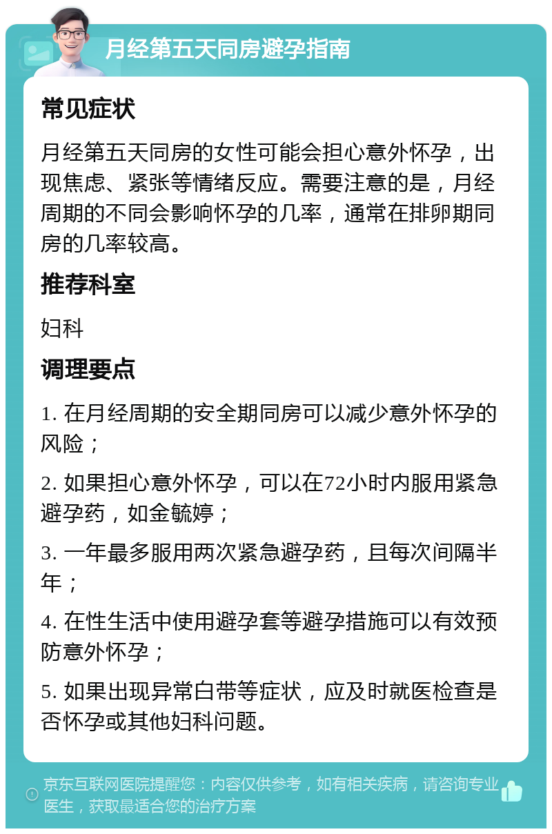 月经第五天同房避孕指南 常见症状 月经第五天同房的女性可能会担心意外怀孕，出现焦虑、紧张等情绪反应。需要注意的是，月经周期的不同会影响怀孕的几率，通常在排卵期同房的几率较高。 推荐科室 妇科 调理要点 1. 在月经周期的安全期同房可以减少意外怀孕的风险； 2. 如果担心意外怀孕，可以在72小时内服用紧急避孕药，如金毓婷； 3. 一年最多服用两次紧急避孕药，且每次间隔半年； 4. 在性生活中使用避孕套等避孕措施可以有效预防意外怀孕； 5. 如果出现异常白带等症状，应及时就医检查是否怀孕或其他妇科问题。