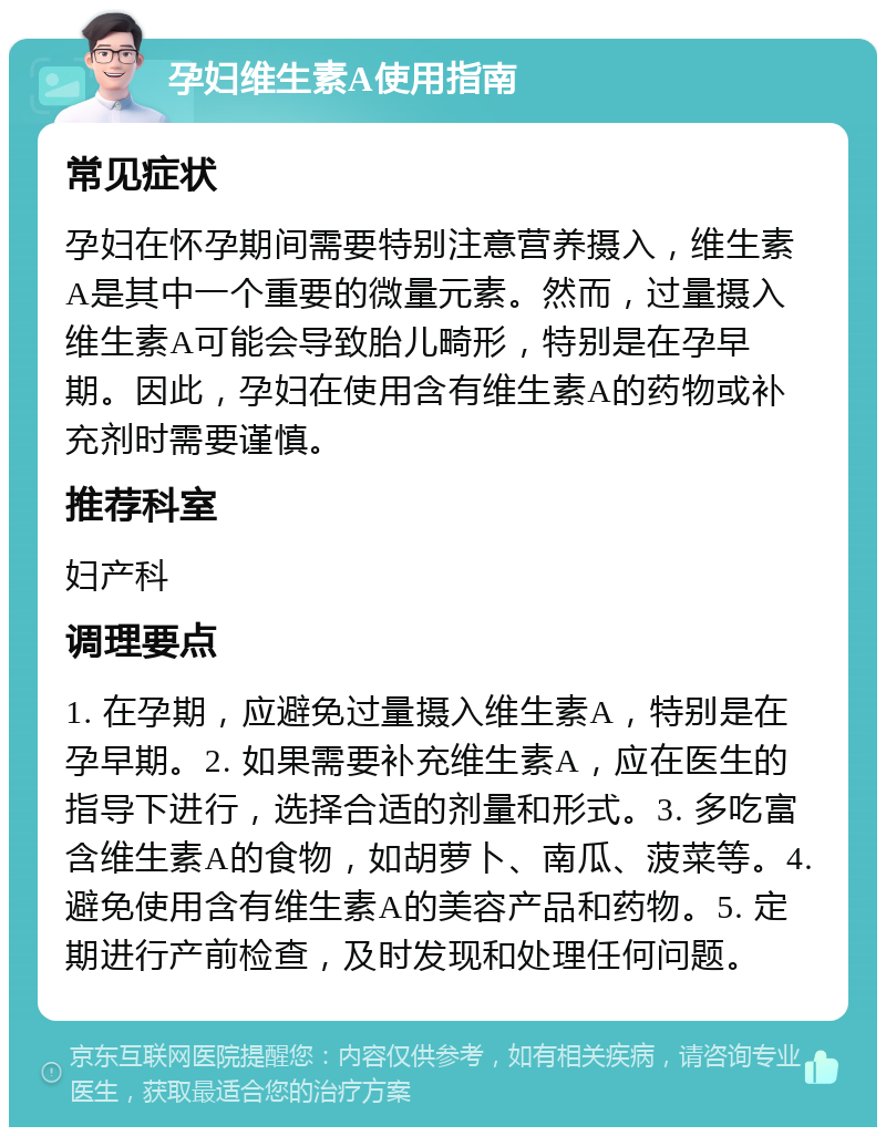 孕妇维生素A使用指南 常见症状 孕妇在怀孕期间需要特别注意营养摄入，维生素A是其中一个重要的微量元素。然而，过量摄入维生素A可能会导致胎儿畸形，特别是在孕早期。因此，孕妇在使用含有维生素A的药物或补充剂时需要谨慎。 推荐科室 妇产科 调理要点 1. 在孕期，应避免过量摄入维生素A，特别是在孕早期。2. 如果需要补充维生素A，应在医生的指导下进行，选择合适的剂量和形式。3. 多吃富含维生素A的食物，如胡萝卜、南瓜、菠菜等。4. 避免使用含有维生素A的美容产品和药物。5. 定期进行产前检查，及时发现和处理任何问题。