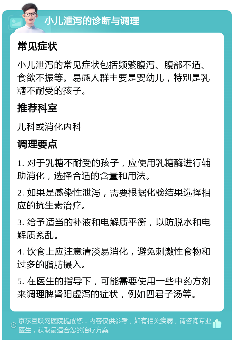 小儿泄泻的诊断与调理 常见症状 小儿泄泻的常见症状包括频繁腹泻、腹部不适、食欲不振等。易感人群主要是婴幼儿，特别是乳糖不耐受的孩子。 推荐科室 儿科或消化内科 调理要点 1. 对于乳糖不耐受的孩子，应使用乳糖酶进行辅助消化，选择合适的含量和用法。 2. 如果是感染性泄泻，需要根据化验结果选择相应的抗生素治疗。 3. 给予适当的补液和电解质平衡，以防脱水和电解质紊乱。 4. 饮食上应注意清淡易消化，避免刺激性食物和过多的脂肪摄入。 5. 在医生的指导下，可能需要使用一些中药方剂来调理脾肾阳虚泻的症状，例如四君子汤等。