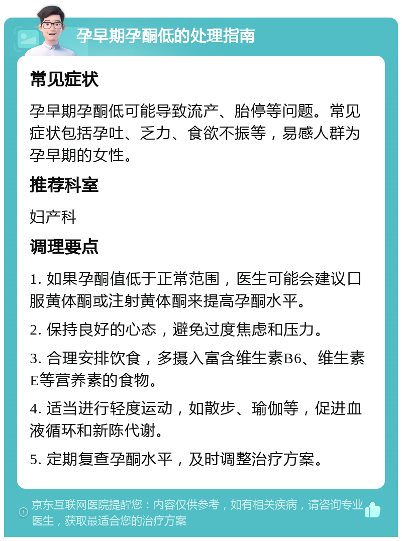 孕早期孕酮低的处理指南 常见症状 孕早期孕酮低可能导致流产、胎停等问题。常见症状包括孕吐、乏力、食欲不振等，易感人群为孕早期的女性。 推荐科室 妇产科 调理要点 1. 如果孕酮值低于正常范围，医生可能会建议口服黄体酮或注射黄体酮来提高孕酮水平。 2. 保持良好的心态，避免过度焦虑和压力。 3. 合理安排饮食，多摄入富含维生素B6、维生素E等营养素的食物。 4. 适当进行轻度运动，如散步、瑜伽等，促进血液循环和新陈代谢。 5. 定期复查孕酮水平，及时调整治疗方案。