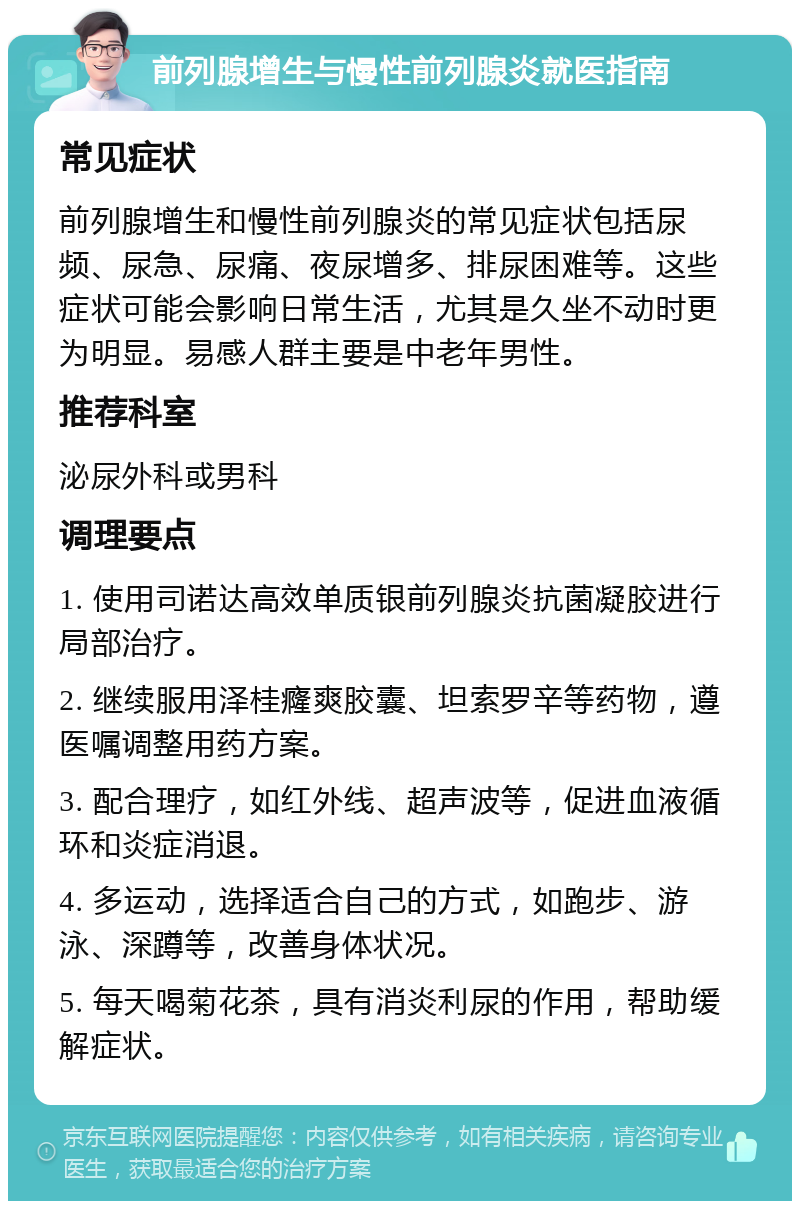 前列腺增生与慢性前列腺炎就医指南 常见症状 前列腺增生和慢性前列腺炎的常见症状包括尿频、尿急、尿痛、夜尿增多、排尿困难等。这些症状可能会影响日常生活，尤其是久坐不动时更为明显。易感人群主要是中老年男性。 推荐科室 泌尿外科或男科 调理要点 1. 使用司诺达高效单质银前列腺炎抗菌凝胶进行局部治疗。 2. 继续服用泽桂癃爽胶囊、坦索罗辛等药物，遵医嘱调整用药方案。 3. 配合理疗，如红外线、超声波等，促进血液循环和炎症消退。 4. 多运动，选择适合自己的方式，如跑步、游泳、深蹲等，改善身体状况。 5. 每天喝菊花茶，具有消炎利尿的作用，帮助缓解症状。