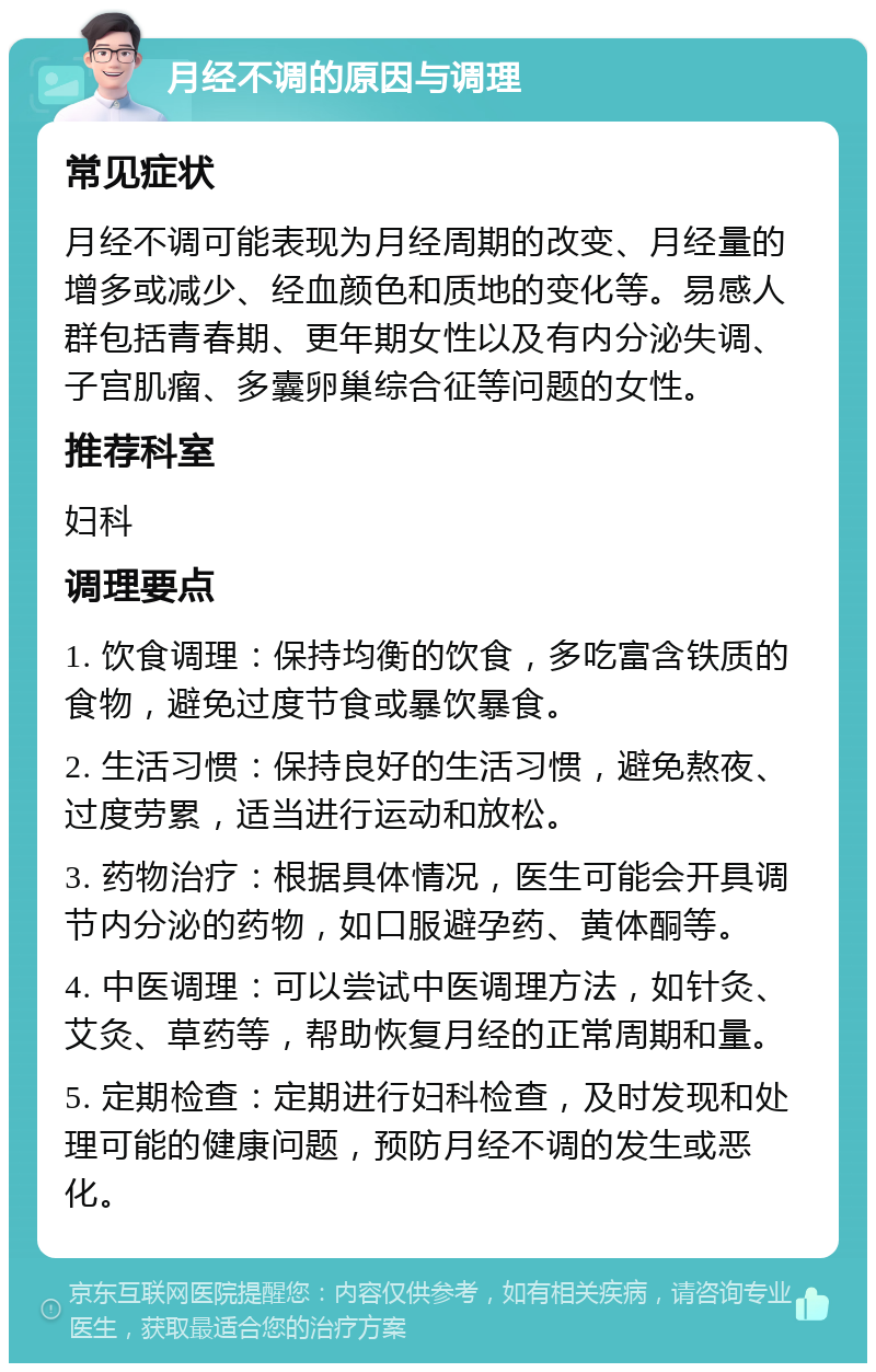 月经不调的原因与调理 常见症状 月经不调可能表现为月经周期的改变、月经量的增多或减少、经血颜色和质地的变化等。易感人群包括青春期、更年期女性以及有内分泌失调、子宫肌瘤、多囊卵巢综合征等问题的女性。 推荐科室 妇科 调理要点 1. 饮食调理：保持均衡的饮食，多吃富含铁质的食物，避免过度节食或暴饮暴食。 2. 生活习惯：保持良好的生活习惯，避免熬夜、过度劳累，适当进行运动和放松。 3. 药物治疗：根据具体情况，医生可能会开具调节内分泌的药物，如口服避孕药、黄体酮等。 4. 中医调理：可以尝试中医调理方法，如针灸、艾灸、草药等，帮助恢复月经的正常周期和量。 5. 定期检查：定期进行妇科检查，及时发现和处理可能的健康问题，预防月经不调的发生或恶化。