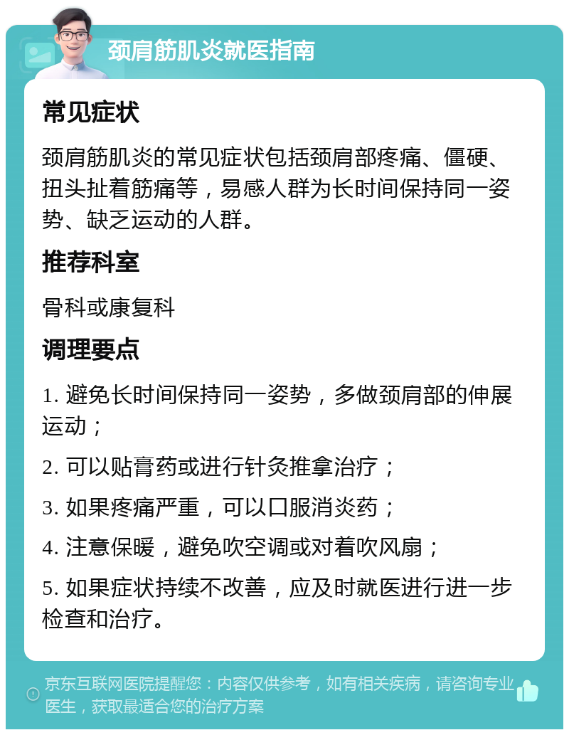 颈肩筋肌炎就医指南 常见症状 颈肩筋肌炎的常见症状包括颈肩部疼痛、僵硬、扭头扯着筋痛等，易感人群为长时间保持同一姿势、缺乏运动的人群。 推荐科室 骨科或康复科 调理要点 1. 避免长时间保持同一姿势，多做颈肩部的伸展运动； 2. 可以贴膏药或进行针灸推拿治疗； 3. 如果疼痛严重，可以口服消炎药； 4. 注意保暖，避免吹空调或对着吹风扇； 5. 如果症状持续不改善，应及时就医进行进一步检查和治疗。