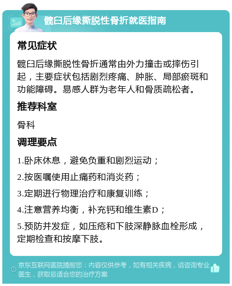 髋臼后缘撕脱性骨折就医指南 常见症状 髋臼后缘撕脱性骨折通常由外力撞击或摔伤引起，主要症状包括剧烈疼痛、肿胀、局部瘀斑和功能障碍。易感人群为老年人和骨质疏松者。 推荐科室 骨科 调理要点 1.卧床休息，避免负重和剧烈运动； 2.按医嘱使用止痛药和消炎药； 3.定期进行物理治疗和康复训练； 4.注意营养均衡，补充钙和维生素D； 5.预防并发症，如压疮和下肢深静脉血栓形成，定期检查和按摩下肢。