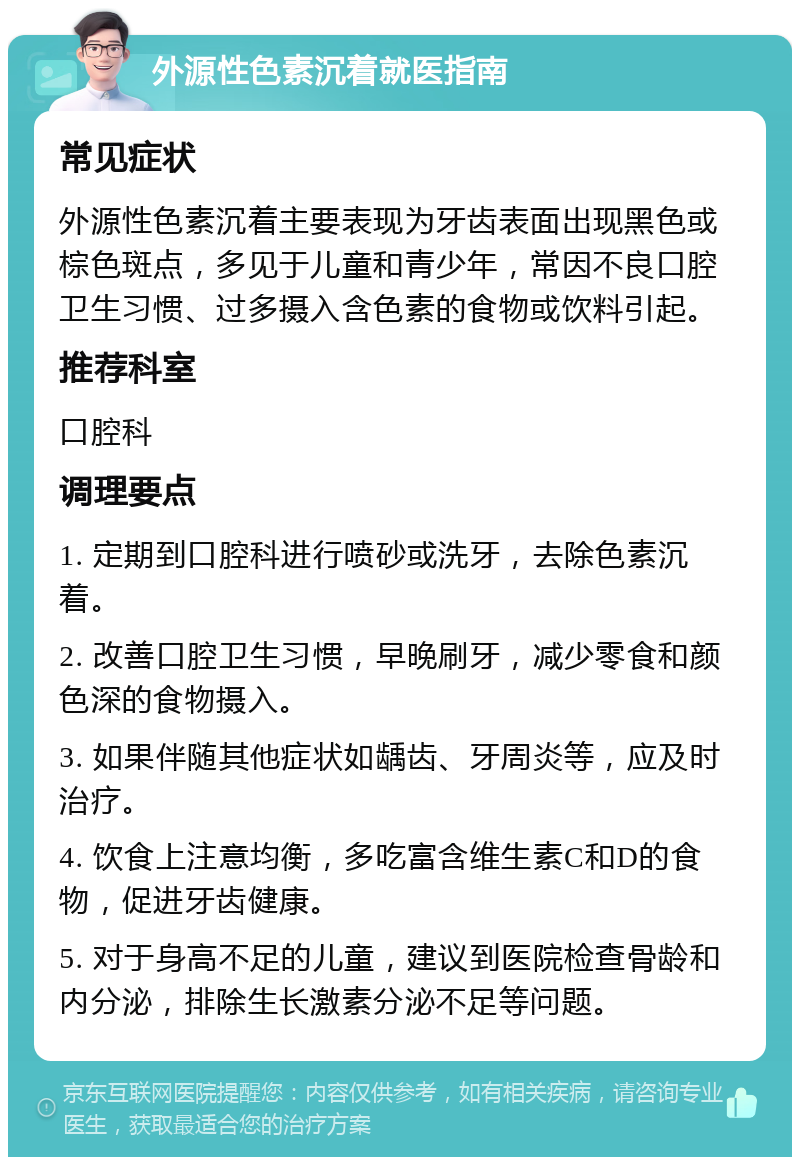 外源性色素沉着就医指南 常见症状 外源性色素沉着主要表现为牙齿表面出现黑色或棕色斑点，多见于儿童和青少年，常因不良口腔卫生习惯、过多摄入含色素的食物或饮料引起。 推荐科室 口腔科 调理要点 1. 定期到口腔科进行喷砂或洗牙，去除色素沉着。 2. 改善口腔卫生习惯，早晚刷牙，减少零食和颜色深的食物摄入。 3. 如果伴随其他症状如龋齿、牙周炎等，应及时治疗。 4. 饮食上注意均衡，多吃富含维生素C和D的食物，促进牙齿健康。 5. 对于身高不足的儿童，建议到医院检查骨龄和内分泌，排除生长激素分泌不足等问题。