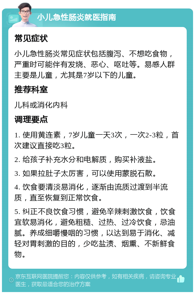 小儿急性肠炎就医指南 常见症状 小儿急性肠炎常见症状包括腹泻、不想吃食物，严重时可能伴有发烧、恶心、呕吐等。易感人群主要是儿童，尤其是7岁以下的儿童。 推荐科室 儿科或消化内科 调理要点 1. 使用黄连素，7岁儿童一天3次，一次2-3粒，首次建议直接吃3粒。 2. 给孩子补充水分和电解质，购买补液盐。 3. 如果拉肚子太厉害，可以使用蒙脱石散。 4. 饮食要清淡易消化，逐渐由流质过渡到半流质，直至恢复到正常饮食。 5. 纠正不良饮食习惯，避免辛辣刺激饮食，饮食宜软易消化，避免粗糙、过热、过冷饮食，忌油腻。养成细嚼慢咽的习惯，以达到易于消化、减轻对胃刺激的目的，少吃盐渍、烟熏、不新鲜食物。