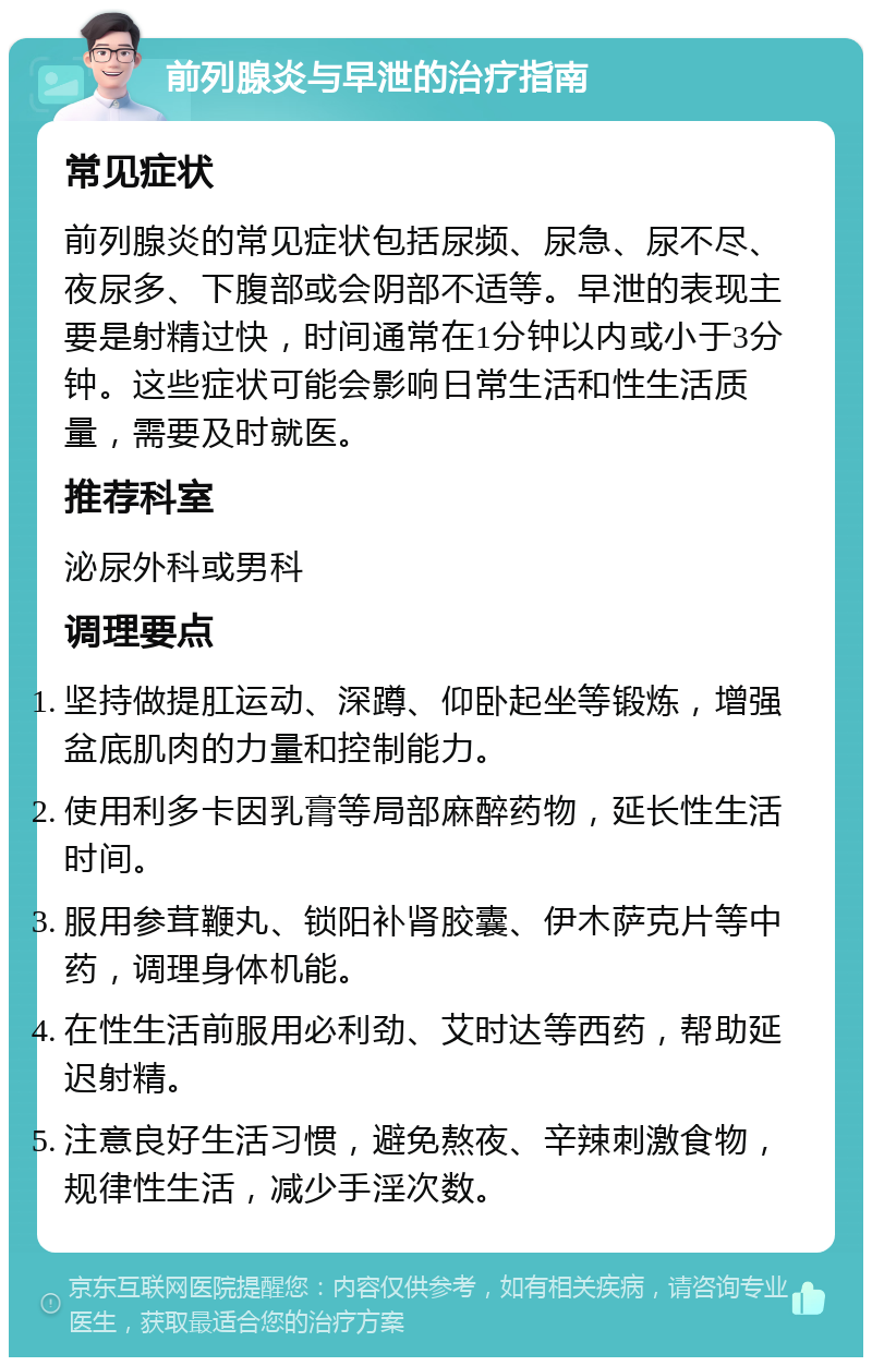 前列腺炎与早泄的治疗指南 常见症状 前列腺炎的常见症状包括尿频、尿急、尿不尽、夜尿多、下腹部或会阴部不适等。早泄的表现主要是射精过快，时间通常在1分钟以内或小于3分钟。这些症状可能会影响日常生活和性生活质量，需要及时就医。 推荐科室 泌尿外科或男科 调理要点 坚持做提肛运动、深蹲、仰卧起坐等锻炼，增强盆底肌肉的力量和控制能力。 使用利多卡因乳膏等局部麻醉药物，延长性生活时间。 服用参茸鞭丸、锁阳补肾胶囊、伊木萨克片等中药，调理身体机能。 在性生活前服用必利劲、艾时达等西药，帮助延迟射精。 注意良好生活习惯，避免熬夜、辛辣刺激食物，规律性生活，减少手淫次数。