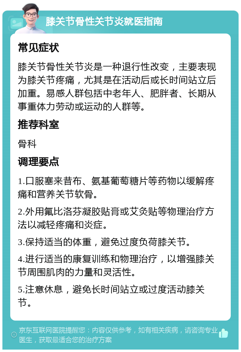 膝关节骨性关节炎就医指南 常见症状 膝关节骨性关节炎是一种退行性改变，主要表现为膝关节疼痛，尤其是在活动后或长时间站立后加重。易感人群包括中老年人、肥胖者、长期从事重体力劳动或运动的人群等。 推荐科室 骨科 调理要点 1.口服塞来昔布、氨基葡萄糖片等药物以缓解疼痛和营养关节软骨。 2.外用氟比洛芬凝胶贴膏或艾灸贴等物理治疗方法以减轻疼痛和炎症。 3.保持适当的体重，避免过度负荷膝关节。 4.进行适当的康复训练和物理治疗，以增强膝关节周围肌肉的力量和灵活性。 5.注意休息，避免长时间站立或过度活动膝关节。