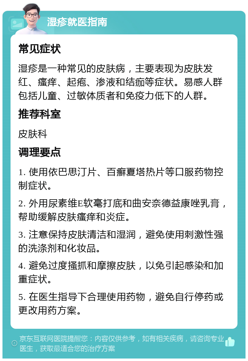 湿疹就医指南 常见症状 湿疹是一种常见的皮肤病，主要表现为皮肤发红、瘙痒、起疱、渗液和结痂等症状。易感人群包括儿童、过敏体质者和免疫力低下的人群。 推荐科室 皮肤科 调理要点 1. 使用依巴思汀片、百癣夏塔热片等口服药物控制症状。 2. 外用尿素维E软毫打底和曲安奈德益康唑乳膏，帮助缓解皮肤瘙痒和炎症。 3. 注意保持皮肤清洁和湿润，避免使用刺激性强的洗涤剂和化妆品。 4. 避免过度搔抓和摩擦皮肤，以免引起感染和加重症状。 5. 在医生指导下合理使用药物，避免自行停药或更改用药方案。