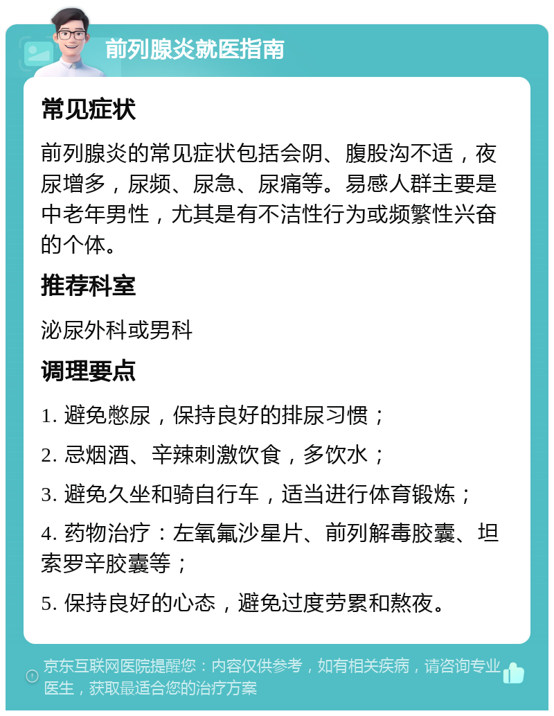 前列腺炎就医指南 常见症状 前列腺炎的常见症状包括会阴、腹股沟不适，夜尿增多，尿频、尿急、尿痛等。易感人群主要是中老年男性，尤其是有不洁性行为或频繁性兴奋的个体。 推荐科室 泌尿外科或男科 调理要点 1. 避免憋尿，保持良好的排尿习惯； 2. 忌烟酒、辛辣刺激饮食，多饮水； 3. 避免久坐和骑自行车，适当进行体育锻炼； 4. 药物治疗：左氧氟沙星片、前列解毒胶囊、坦索罗辛胶囊等； 5. 保持良好的心态，避免过度劳累和熬夜。