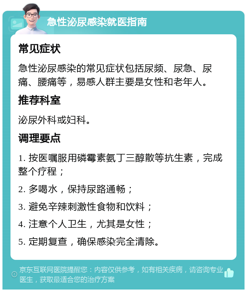 急性泌尿感染就医指南 常见症状 急性泌尿感染的常见症状包括尿频、尿急、尿痛、腰痛等，易感人群主要是女性和老年人。 推荐科室 泌尿外科或妇科。 调理要点 1. 按医嘱服用磷霉素氨丁三醇散等抗生素，完成整个疗程； 2. 多喝水，保持尿路通畅； 3. 避免辛辣刺激性食物和饮料； 4. 注意个人卫生，尤其是女性； 5. 定期复查，确保感染完全清除。