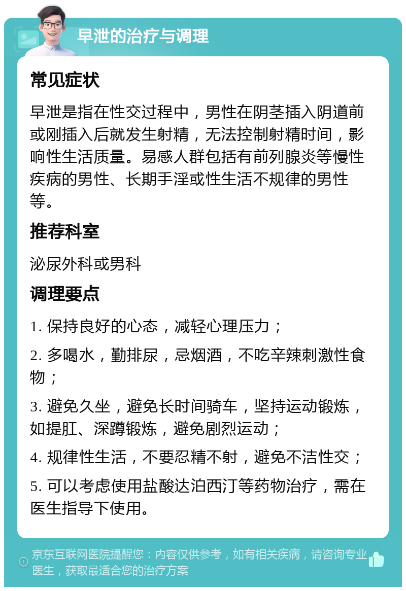 早泄的治疗与调理 常见症状 早泄是指在性交过程中，男性在阴茎插入阴道前或刚插入后就发生射精，无法控制射精时间，影响性生活质量。易感人群包括有前列腺炎等慢性疾病的男性、长期手淫或性生活不规律的男性等。 推荐科室 泌尿外科或男科 调理要点 1. 保持良好的心态，减轻心理压力； 2. 多喝水，勤排尿，忌烟酒，不吃辛辣刺激性食物； 3. 避免久坐，避免长时间骑车，坚持运动锻炼，如提肛、深蹲锻炼，避免剧烈运动； 4. 规律性生活，不要忍精不射，避免不洁性交； 5. 可以考虑使用盐酸达泊西汀等药物治疗，需在医生指导下使用。