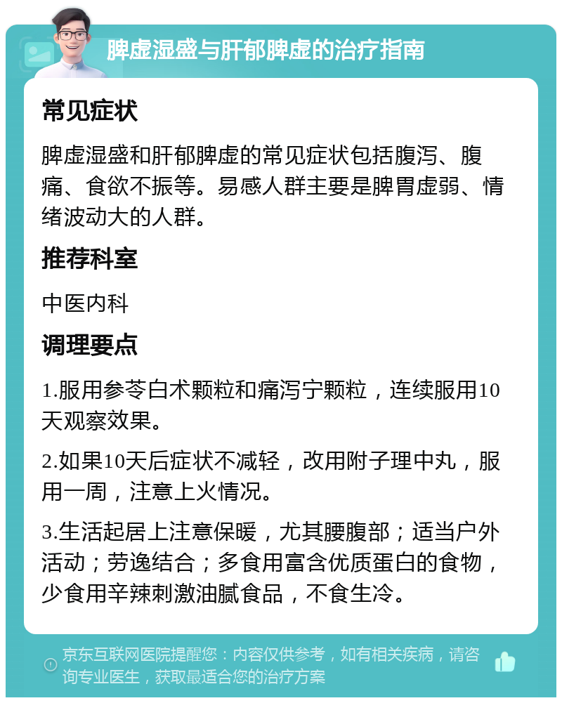 脾虚湿盛与肝郁脾虚的治疗指南 常见症状 脾虚湿盛和肝郁脾虚的常见症状包括腹泻、腹痛、食欲不振等。易感人群主要是脾胃虚弱、情绪波动大的人群。 推荐科室 中医内科 调理要点 1.服用参苓白术颗粒和痛泻宁颗粒，连续服用10天观察效果。 2.如果10天后症状不减轻，改用附子理中丸，服用一周，注意上火情况。 3.生活起居上注意保暖，尤其腰腹部；适当户外活动；劳逸结合；多食用富含优质蛋白的食物，少食用辛辣刺激油腻食品，不食生冷。