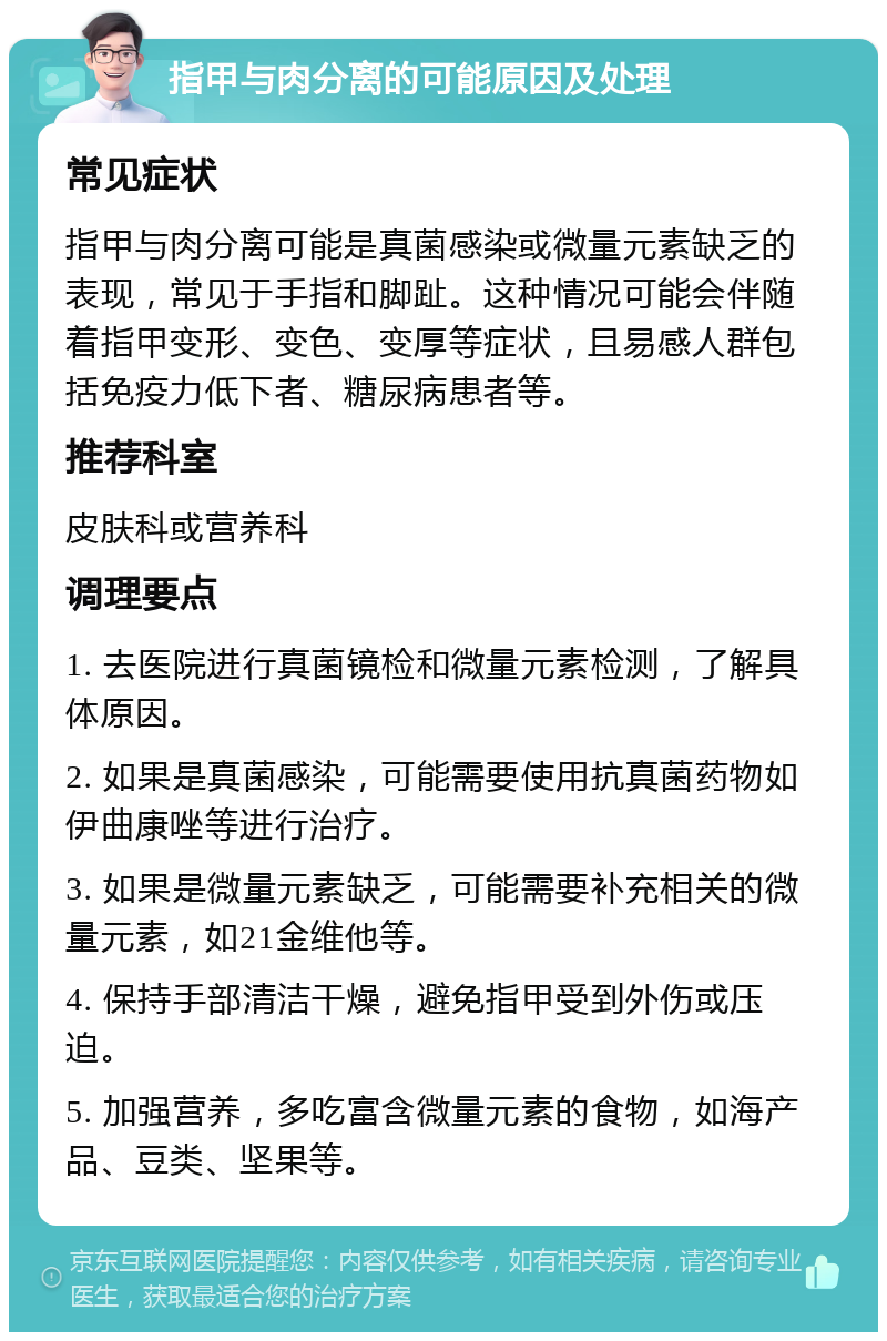 指甲与肉分离的可能原因及处理 常见症状 指甲与肉分离可能是真菌感染或微量元素缺乏的表现，常见于手指和脚趾。这种情况可能会伴随着指甲变形、变色、变厚等症状，且易感人群包括免疫力低下者、糖尿病患者等。 推荐科室 皮肤科或营养科 调理要点 1. 去医院进行真菌镜检和微量元素检测，了解具体原因。 2. 如果是真菌感染，可能需要使用抗真菌药物如伊曲康唑等进行治疗。 3. 如果是微量元素缺乏，可能需要补充相关的微量元素，如21金维他等。 4. 保持手部清洁干燥，避免指甲受到外伤或压迫。 5. 加强营养，多吃富含微量元素的食物，如海产品、豆类、坚果等。