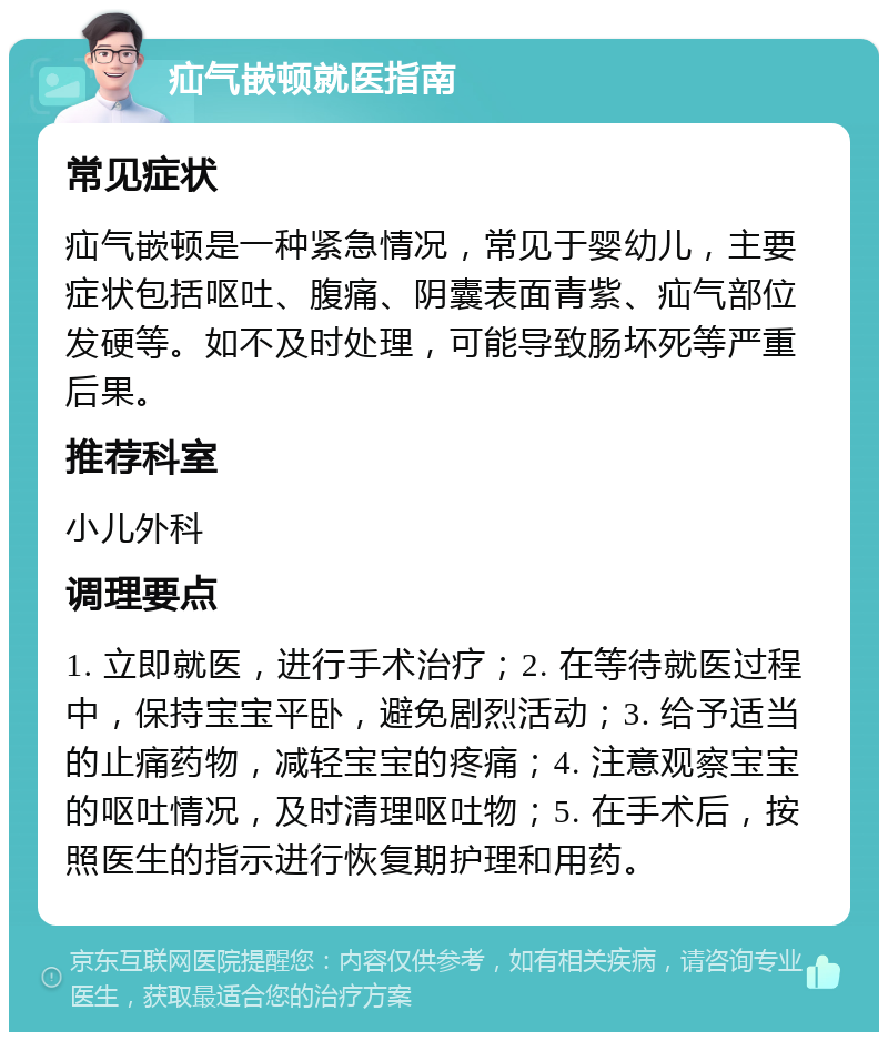 疝气嵌顿就医指南 常见症状 疝气嵌顿是一种紧急情况，常见于婴幼儿，主要症状包括呕吐、腹痛、阴囊表面青紫、疝气部位发硬等。如不及时处理，可能导致肠坏死等严重后果。 推荐科室 小儿外科 调理要点 1. 立即就医，进行手术治疗；2. 在等待就医过程中，保持宝宝平卧，避免剧烈活动；3. 给予适当的止痛药物，减轻宝宝的疼痛；4. 注意观察宝宝的呕吐情况，及时清理呕吐物；5. 在手术后，按照医生的指示进行恢复期护理和用药。