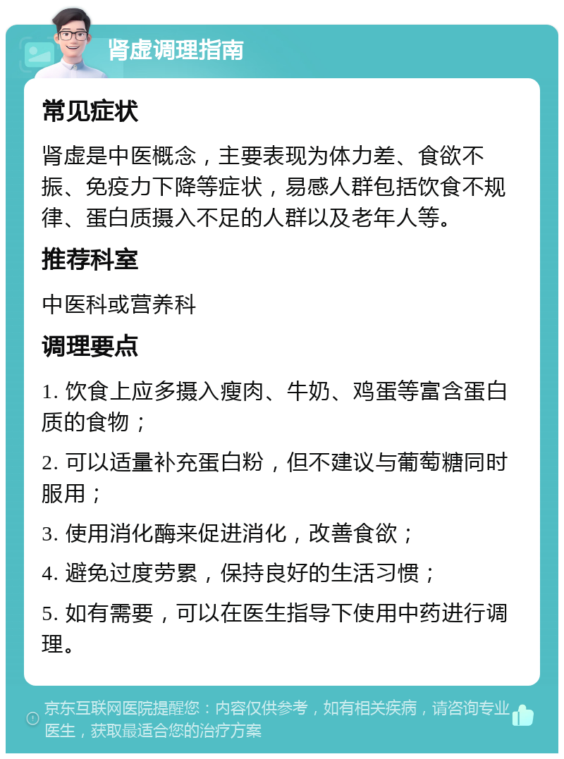 肾虚调理指南 常见症状 肾虚是中医概念，主要表现为体力差、食欲不振、免疫力下降等症状，易感人群包括饮食不规律、蛋白质摄入不足的人群以及老年人等。 推荐科室 中医科或营养科 调理要点 1. 饮食上应多摄入瘦肉、牛奶、鸡蛋等富含蛋白质的食物； 2. 可以适量补充蛋白粉，但不建议与葡萄糖同时服用； 3. 使用消化酶来促进消化，改善食欲； 4. 避免过度劳累，保持良好的生活习惯； 5. 如有需要，可以在医生指导下使用中药进行调理。