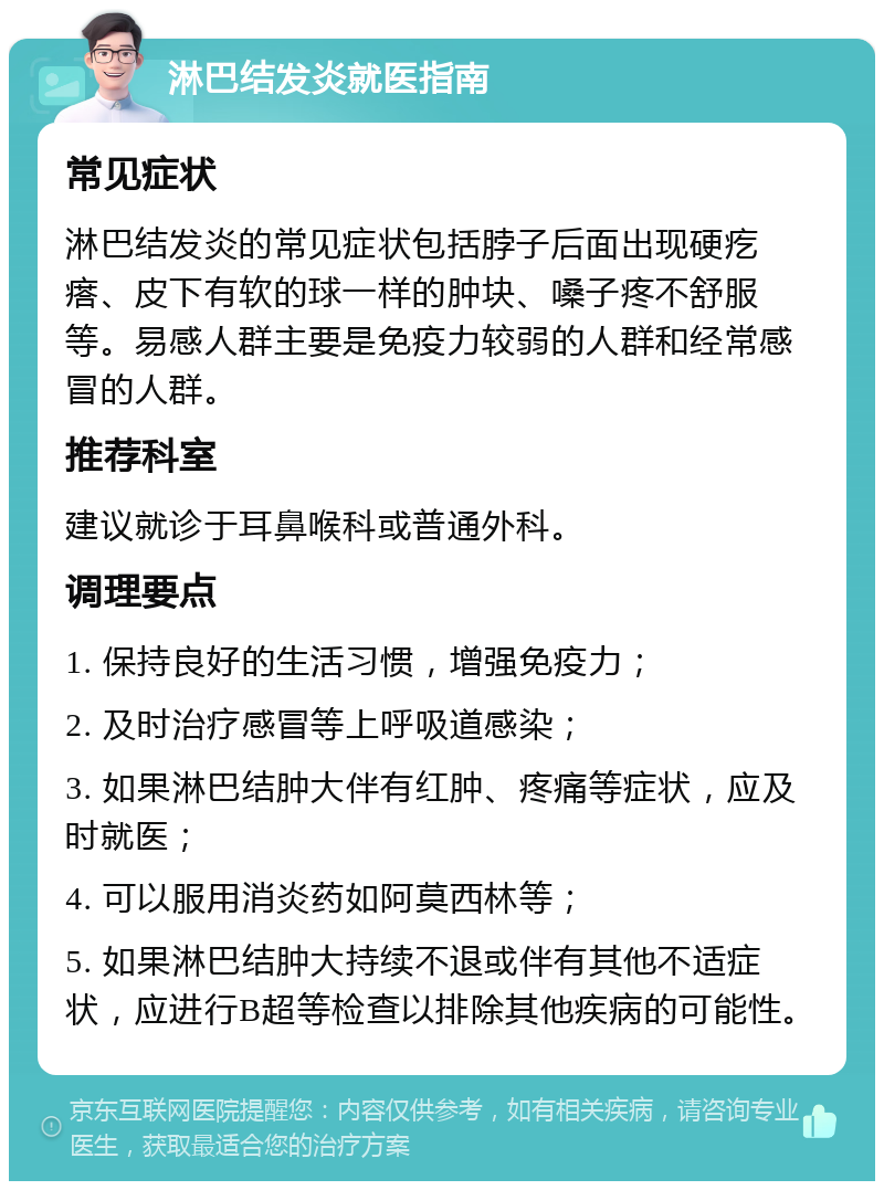 淋巴结发炎就医指南 常见症状 淋巴结发炎的常见症状包括脖子后面出现硬疙瘩、皮下有软的球一样的肿块、嗓子疼不舒服等。易感人群主要是免疫力较弱的人群和经常感冒的人群。 推荐科室 建议就诊于耳鼻喉科或普通外科。 调理要点 1. 保持良好的生活习惯，增强免疫力； 2. 及时治疗感冒等上呼吸道感染； 3. 如果淋巴结肿大伴有红肿、疼痛等症状，应及时就医； 4. 可以服用消炎药如阿莫西林等； 5. 如果淋巴结肿大持续不退或伴有其他不适症状，应进行B超等检查以排除其他疾病的可能性。