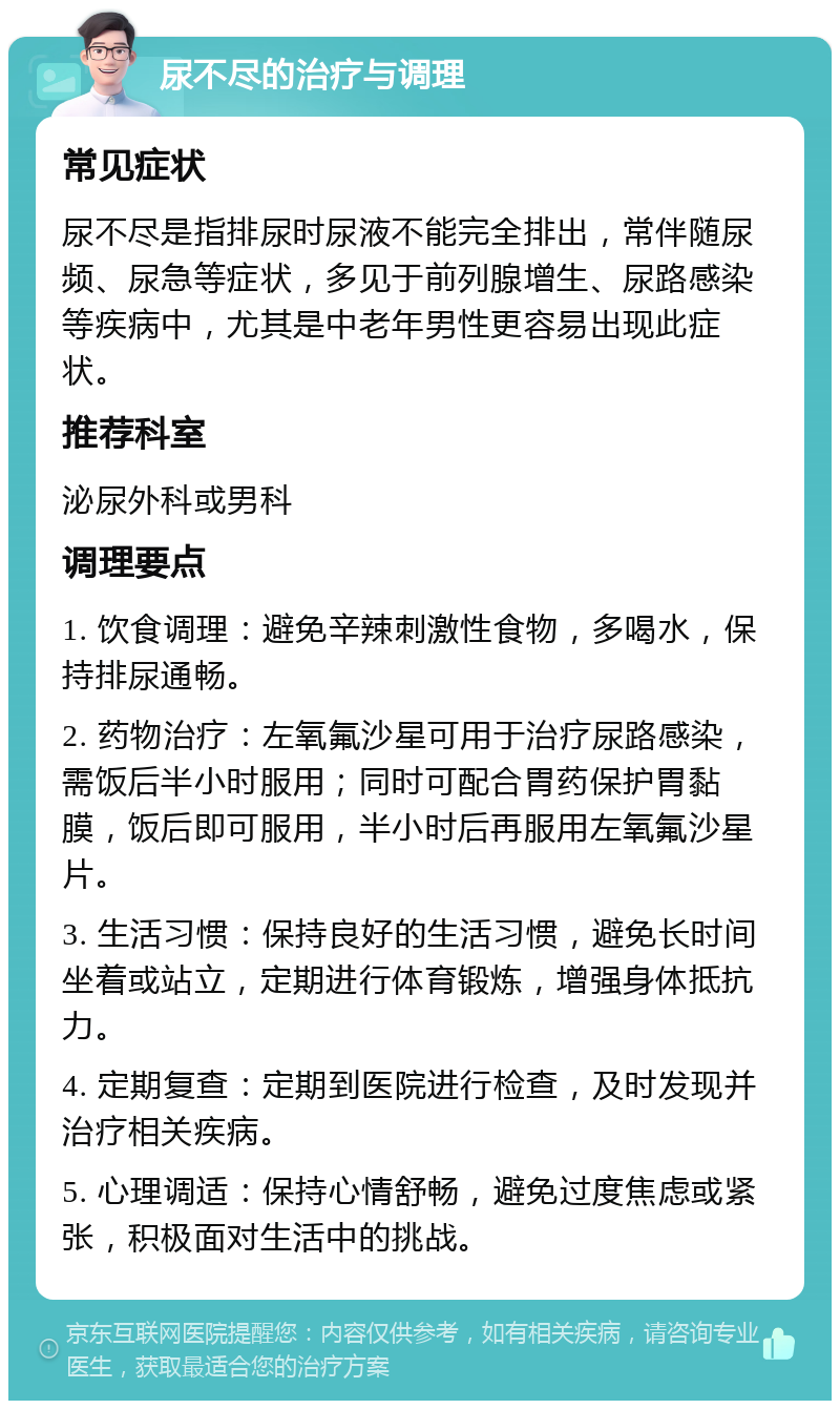 尿不尽的治疗与调理 常见症状 尿不尽是指排尿时尿液不能完全排出，常伴随尿频、尿急等症状，多见于前列腺增生、尿路感染等疾病中，尤其是中老年男性更容易出现此症状。 推荐科室 泌尿外科或男科 调理要点 1. 饮食调理：避免辛辣刺激性食物，多喝水，保持排尿通畅。 2. 药物治疗：左氧氟沙星可用于治疗尿路感染，需饭后半小时服用；同时可配合胃药保护胃黏膜，饭后即可服用，半小时后再服用左氧氟沙星片。 3. 生活习惯：保持良好的生活习惯，避免长时间坐着或站立，定期进行体育锻炼，增强身体抵抗力。 4. 定期复查：定期到医院进行检查，及时发现并治疗相关疾病。 5. 心理调适：保持心情舒畅，避免过度焦虑或紧张，积极面对生活中的挑战。