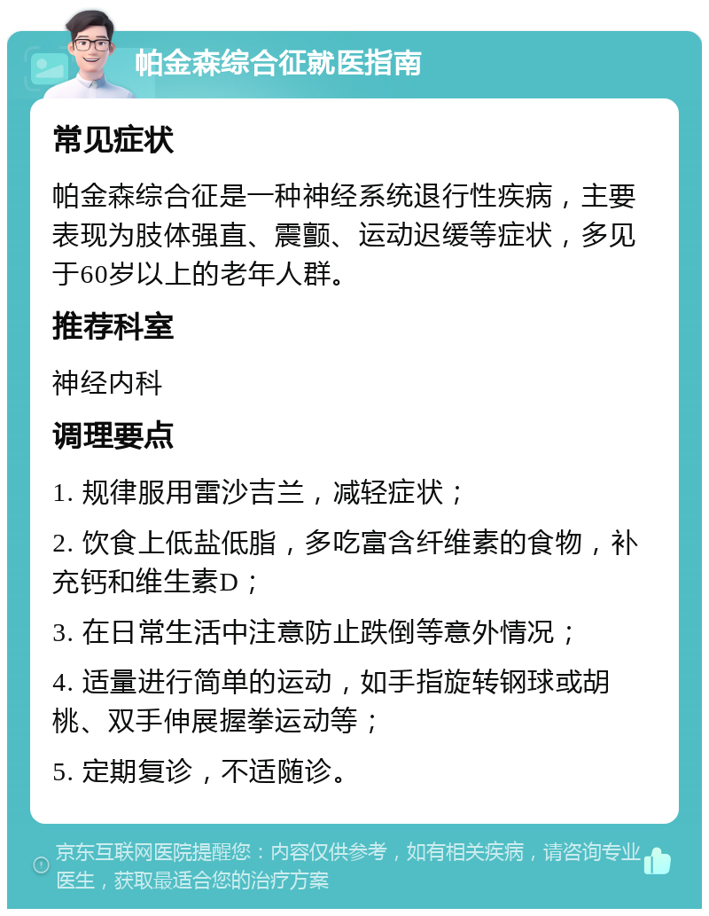 帕金森综合征就医指南 常见症状 帕金森综合征是一种神经系统退行性疾病，主要表现为肢体强直、震颤、运动迟缓等症状，多见于60岁以上的老年人群。 推荐科室 神经内科 调理要点 1. 规律服用雷沙吉兰，减轻症状； 2. 饮食上低盐低脂，多吃富含纤维素的食物，补充钙和维生素D； 3. 在日常生活中注意防止跌倒等意外情况； 4. 适量进行简单的运动，如手指旋转钢球或胡桃、双手伸展握拳运动等； 5. 定期复诊，不适随诊。