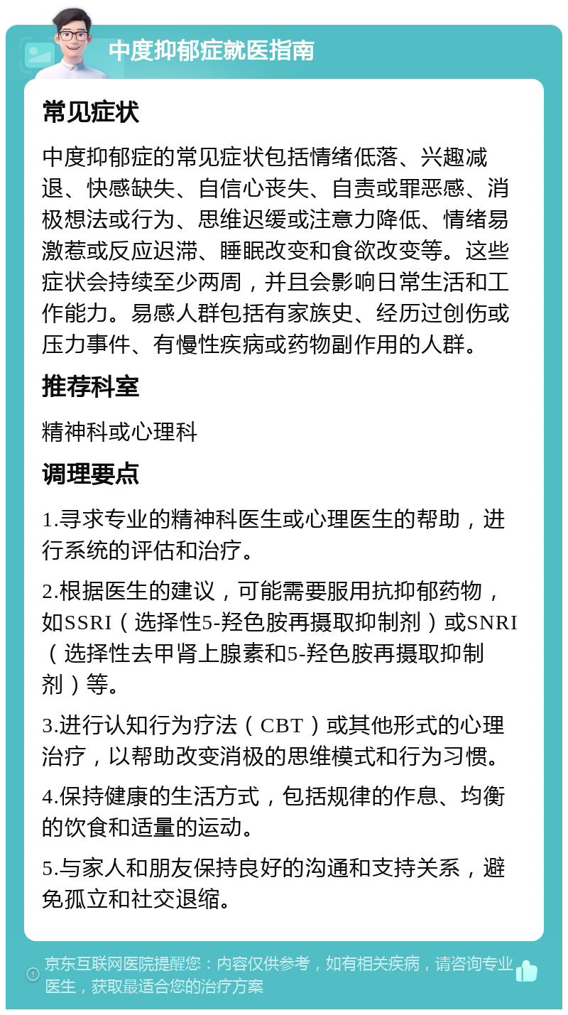 中度抑郁症就医指南 常见症状 中度抑郁症的常见症状包括情绪低落、兴趣减退、快感缺失、自信心丧失、自责或罪恶感、消极想法或行为、思维迟缓或注意力降低、情绪易激惹或反应迟滞、睡眠改变和食欲改变等。这些症状会持续至少两周，并且会影响日常生活和工作能力。易感人群包括有家族史、经历过创伤或压力事件、有慢性疾病或药物副作用的人群。 推荐科室 精神科或心理科 调理要点 1.寻求专业的精神科医生或心理医生的帮助，进行系统的评估和治疗。 2.根据医生的建议，可能需要服用抗抑郁药物，如SSRI（选择性5-羟色胺再摄取抑制剂）或SNRI（选择性去甲肾上腺素和5-羟色胺再摄取抑制剂）等。 3.进行认知行为疗法（CBT）或其他形式的心理治疗，以帮助改变消极的思维模式和行为习惯。 4.保持健康的生活方式，包括规律的作息、均衡的饮食和适量的运动。 5.与家人和朋友保持良好的沟通和支持关系，避免孤立和社交退缩。