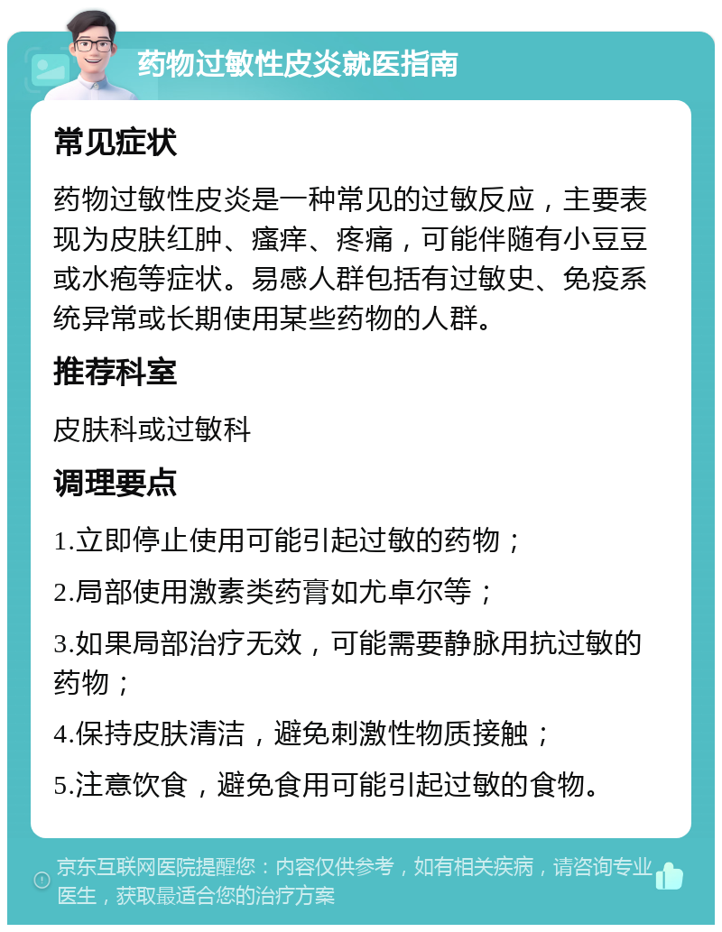 药物过敏性皮炎就医指南 常见症状 药物过敏性皮炎是一种常见的过敏反应，主要表现为皮肤红肿、瘙痒、疼痛，可能伴随有小豆豆或水疱等症状。易感人群包括有过敏史、免疫系统异常或长期使用某些药物的人群。 推荐科室 皮肤科或过敏科 调理要点 1.立即停止使用可能引起过敏的药物； 2.局部使用激素类药膏如尤卓尔等； 3.如果局部治疗无效，可能需要静脉用抗过敏的药物； 4.保持皮肤清洁，避免刺激性物质接触； 5.注意饮食，避免食用可能引起过敏的食物。