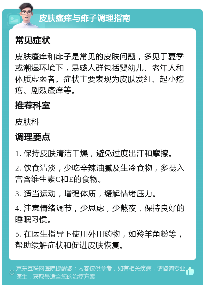 皮肤瘙痒与痱子调理指南 常见症状 皮肤瘙痒和痱子是常见的皮肤问题，多见于夏季或潮湿环境下，易感人群包括婴幼儿、老年人和体质虚弱者。症状主要表现为皮肤发红、起小疙瘩、剧烈瘙痒等。 推荐科室 皮肤科 调理要点 1. 保持皮肤清洁干燥，避免过度出汗和摩擦。 2. 饮食清淡，少吃辛辣油腻及生冷食物，多摄入富含维生素C和E的食物。 3. 适当运动，增强体质，缓解情绪压力。 4. 注意情绪调节，少思虑，少熬夜，保持良好的睡眠习惯。 5. 在医生指导下使用外用药物，如羚羊角粉等，帮助缓解症状和促进皮肤恢复。