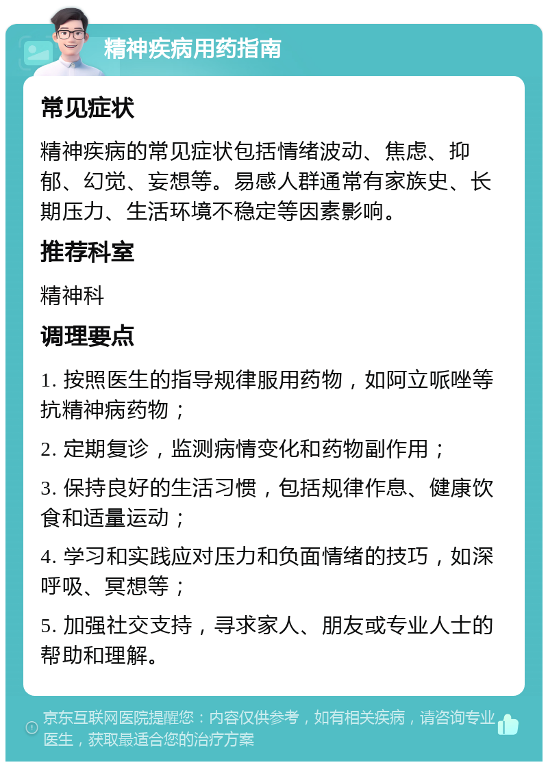 精神疾病用药指南 常见症状 精神疾病的常见症状包括情绪波动、焦虑、抑郁、幻觉、妄想等。易感人群通常有家族史、长期压力、生活环境不稳定等因素影响。 推荐科室 精神科 调理要点 1. 按照医生的指导规律服用药物，如阿立哌唑等抗精神病药物； 2. 定期复诊，监测病情变化和药物副作用； 3. 保持良好的生活习惯，包括规律作息、健康饮食和适量运动； 4. 学习和实践应对压力和负面情绪的技巧，如深呼吸、冥想等； 5. 加强社交支持，寻求家人、朋友或专业人士的帮助和理解。