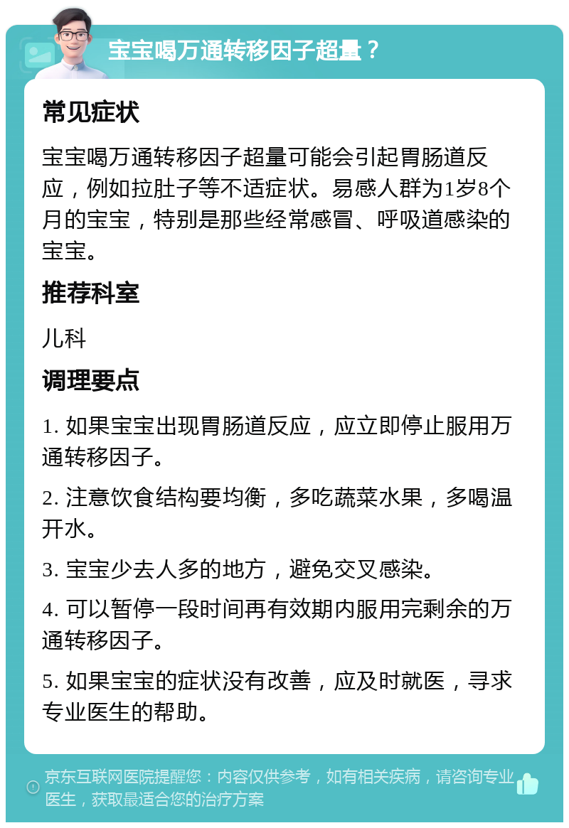 宝宝喝万通转移因子超量？ 常见症状 宝宝喝万通转移因子超量可能会引起胃肠道反应，例如拉肚子等不适症状。易感人群为1岁8个月的宝宝，特别是那些经常感冒、呼吸道感染的宝宝。 推荐科室 儿科 调理要点 1. 如果宝宝出现胃肠道反应，应立即停止服用万通转移因子。 2. 注意饮食结构要均衡，多吃蔬菜水果，多喝温开水。 3. 宝宝少去人多的地方，避免交叉感染。 4. 可以暂停一段时间再有效期内服用完剩余的万通转移因子。 5. 如果宝宝的症状没有改善，应及时就医，寻求专业医生的帮助。