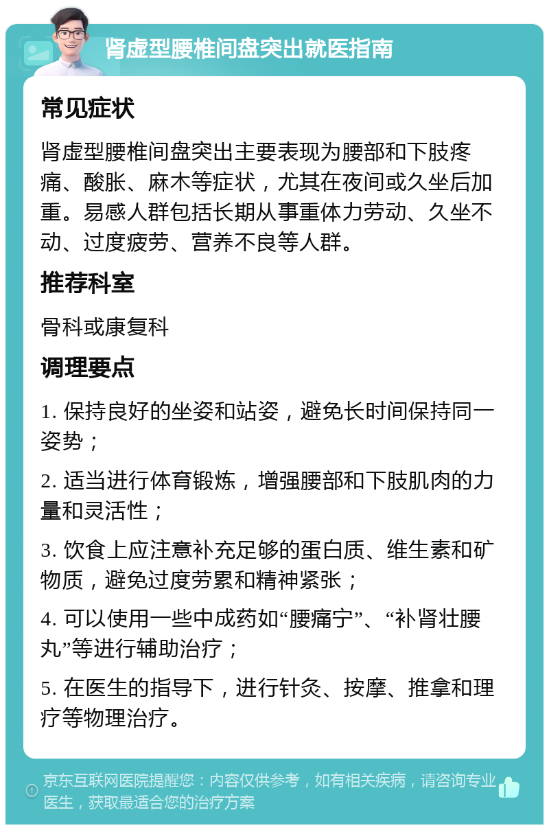 肾虚型腰椎间盘突出就医指南 常见症状 肾虚型腰椎间盘突出主要表现为腰部和下肢疼痛、酸胀、麻木等症状，尤其在夜间或久坐后加重。易感人群包括长期从事重体力劳动、久坐不动、过度疲劳、营养不良等人群。 推荐科室 骨科或康复科 调理要点 1. 保持良好的坐姿和站姿，避免长时间保持同一姿势； 2. 适当进行体育锻炼，增强腰部和下肢肌肉的力量和灵活性； 3. 饮食上应注意补充足够的蛋白质、维生素和矿物质，避免过度劳累和精神紧张； 4. 可以使用一些中成药如“腰痛宁”、“补肾壮腰丸”等进行辅助治疗； 5. 在医生的指导下，进行针灸、按摩、推拿和理疗等物理治疗。