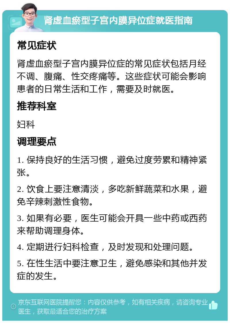 肾虚血瘀型子宫内膜异位症就医指南 常见症状 肾虚血瘀型子宫内膜异位症的常见症状包括月经不调、腹痛、性交疼痛等。这些症状可能会影响患者的日常生活和工作，需要及时就医。 推荐科室 妇科 调理要点 1. 保持良好的生活习惯，避免过度劳累和精神紧张。 2. 饮食上要注意清淡，多吃新鲜蔬菜和水果，避免辛辣刺激性食物。 3. 如果有必要，医生可能会开具一些中药或西药来帮助调理身体。 4. 定期进行妇科检查，及时发现和处理问题。 5. 在性生活中要注意卫生，避免感染和其他并发症的发生。