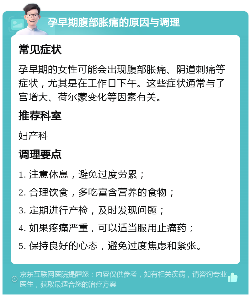 孕早期腹部胀痛的原因与调理 常见症状 孕早期的女性可能会出现腹部胀痛、阴道刺痛等症状，尤其是在工作日下午。这些症状通常与子宫增大、荷尔蒙变化等因素有关。 推荐科室 妇产科 调理要点 1. 注意休息，避免过度劳累； 2. 合理饮食，多吃富含营养的食物； 3. 定期进行产检，及时发现问题； 4. 如果疼痛严重，可以适当服用止痛药； 5. 保持良好的心态，避免过度焦虑和紧张。