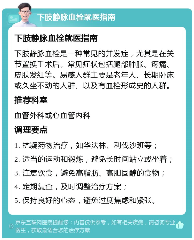 下肢静脉血栓就医指南 下肢静脉血栓就医指南 下肢静脉血栓是一种常见的并发症，尤其是在关节置换手术后。常见症状包括腿部肿胀、疼痛、皮肤发红等。易感人群主要是老年人、长期卧床或久坐不动的人群、以及有血栓形成史的人群。 推荐科室 血管外科或心血管内科 调理要点 1. 抗凝药物治疗，如华法林、利伐沙班等； 2. 适当的运动和锻炼，避免长时间站立或坐着； 3. 注意饮食，避免高脂肪、高胆固醇的食物； 4. 定期复查，及时调整治疗方案； 5. 保持良好的心态，避免过度焦虑和紧张。