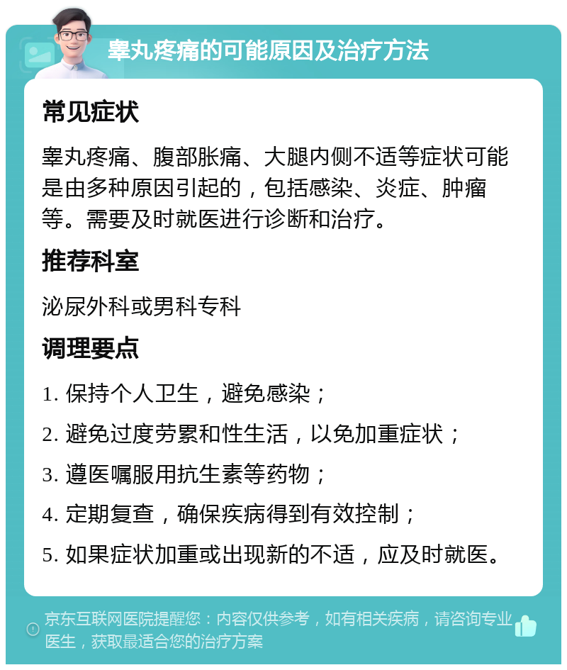 睾丸疼痛的可能原因及治疗方法 常见症状 睾丸疼痛、腹部胀痛、大腿内侧不适等症状可能是由多种原因引起的，包括感染、炎症、肿瘤等。需要及时就医进行诊断和治疗。 推荐科室 泌尿外科或男科专科 调理要点 1. 保持个人卫生，避免感染； 2. 避免过度劳累和性生活，以免加重症状； 3. 遵医嘱服用抗生素等药物； 4. 定期复查，确保疾病得到有效控制； 5. 如果症状加重或出现新的不适，应及时就医。