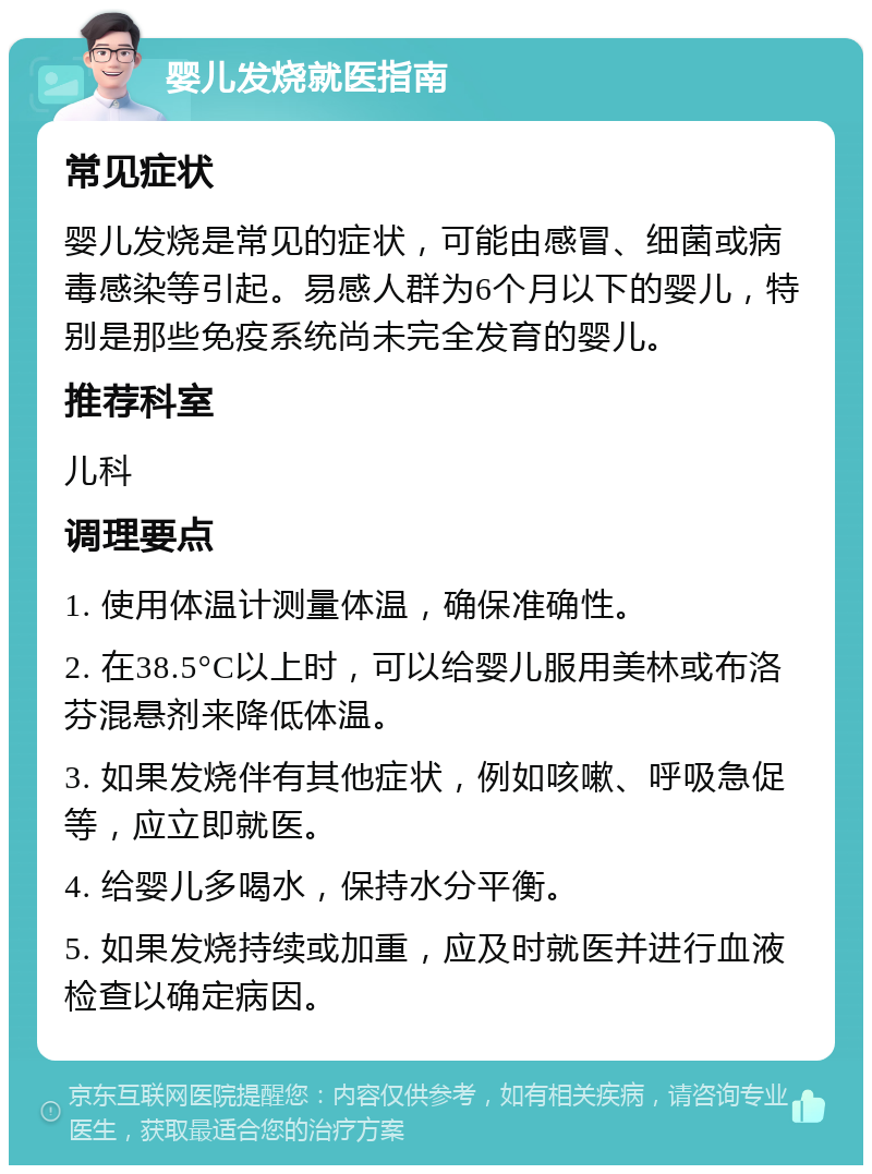 婴儿发烧就医指南 常见症状 婴儿发烧是常见的症状，可能由感冒、细菌或病毒感染等引起。易感人群为6个月以下的婴儿，特别是那些免疫系统尚未完全发育的婴儿。 推荐科室 儿科 调理要点 1. 使用体温计测量体温，确保准确性。 2. 在38.5°C以上时，可以给婴儿服用美林或布洛芬混悬剂来降低体温。 3. 如果发烧伴有其他症状，例如咳嗽、呼吸急促等，应立即就医。 4. 给婴儿多喝水，保持水分平衡。 5. 如果发烧持续或加重，应及时就医并进行血液检查以确定病因。