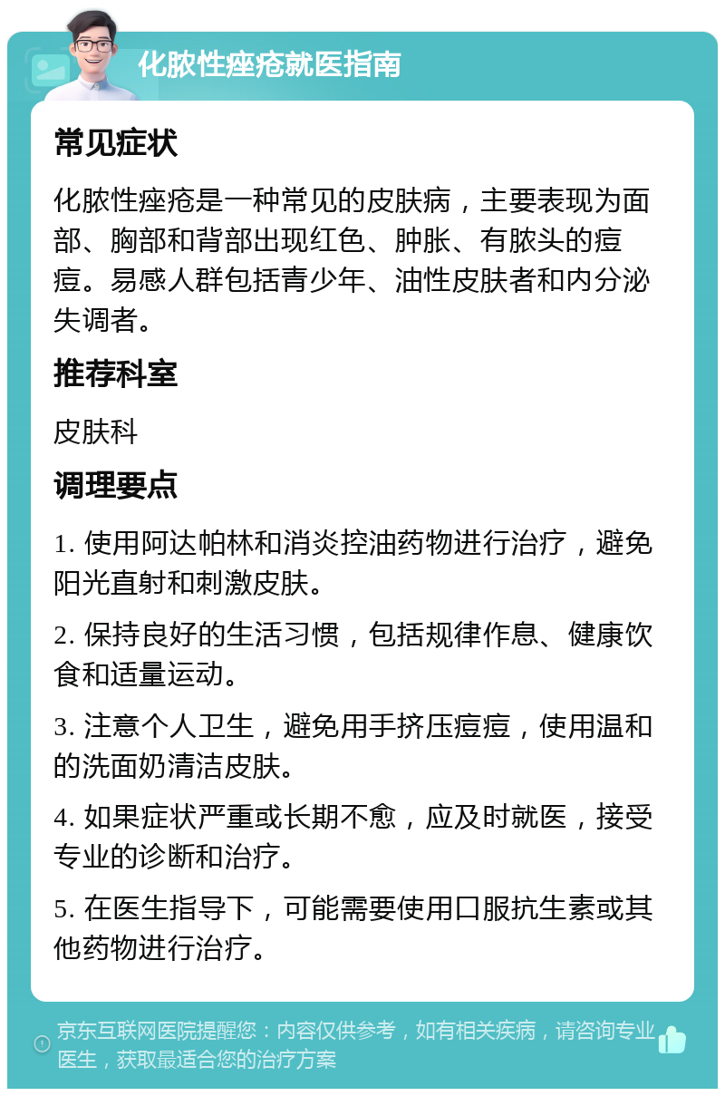 化脓性痤疮就医指南 常见症状 化脓性痤疮是一种常见的皮肤病，主要表现为面部、胸部和背部出现红色、肿胀、有脓头的痘痘。易感人群包括青少年、油性皮肤者和内分泌失调者。 推荐科室 皮肤科 调理要点 1. 使用阿达帕林和消炎控油药物进行治疗，避免阳光直射和刺激皮肤。 2. 保持良好的生活习惯，包括规律作息、健康饮食和适量运动。 3. 注意个人卫生，避免用手挤压痘痘，使用温和的洗面奶清洁皮肤。 4. 如果症状严重或长期不愈，应及时就医，接受专业的诊断和治疗。 5. 在医生指导下，可能需要使用口服抗生素或其他药物进行治疗。